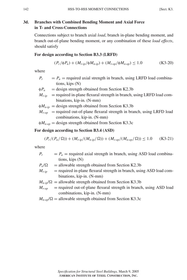 P1: GIG
GRBT055-K AISC-Sample (LRFD) June 17, 2005 16:23 Char Count= 0
142 [Sect. K3.
HSS-TO-HSS MOMENT CONNECTIONS
3d. Branches with Combined Bending Moment and Axial Force
in T- and Cross-Connections
Connections subject to branch axial load, branch in-plane bending moment, and
branch out-of-plane bending moment, or any combination of these load effects,
should satisfy
For design according to Section B3.3 (LRFD)
(Pr /fPn) + (Mr-ip/fMn-ip) + (Mr-op/fMn-op) ≤ 1.0 (K3-20)
where
Pr = Pu = required axial strength in branch, using LRFD load combina-
tions, kips (N)
fPn = design strength obtained from Section K2.3b
Mr-ip = required in-plane flexural strength in branch, using LRFD load com-
binations, kip-in. (N-mm)
fMn-ip = design strength obtained from Section K3.3b
Mr-op = required out-of-plane flexural strength in branch, using LRFD load
combinations, kip-in. (N-mm)
fMn-op = design strength obtained from Section K3.3c
For design according to Section B3.4 (ASD)
(Pr /(Pn/)) + (Mr-ip/(Mn-ip/)) + (Mr-op/(Mn-op/)) ≤ 1.0 (K3-21)
where
Pr = Pa = required axial strength in branch, using ASD load combina-
tions, kips (N)
Pn/ = allowable strength obtained from Section K2.3b
Mr-ip = required in-plane flexural strength in branch, using ASD load com-
binations, kip-in. (N-mm)
Mn-ip/ = allowable strength obtained from Section K3.3b
Mr-op = required out-of-plane flexural strength in branch, using ASD load
combinations, kip-in. (N-mm)
Mn-op/ = allowable strength obtained from Section K3.3c
Specification for Structural Steel Buildings, March 9, 2005
AMERICAN INSTITUTE OF STEEL CONSTRUCTION, INC.
 
