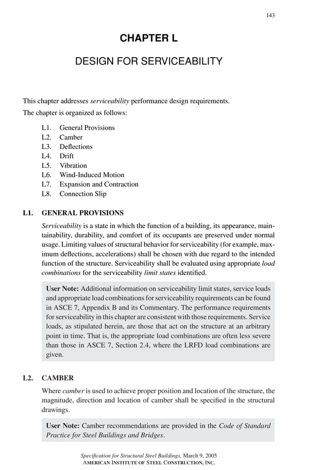 P1: GIG
GRBT055-L AISC-Sample (LRFD) June 17, 2005 16:25 Char Count= 0
143
CHAPTER L
DESIGN FOR SERVICEABILITY
This chapter addresses serviceability performance design requirements.
The chapter is organized as follows:
L1. General Provisions
L2. Camber
L3. Deflections
L4. Drift
L5. Vibration
L6. Wind-Induced Motion
L7. Expansion and Contraction
L8. Connection Slip
L1. GENERAL PROVISIONS
Serviceability is a state in which the function of a building, its appearance, main-
tainability, durability, and comfort of its occupants are preserved under normal
usage. Limiting values of structural behavior for serviceability (for example, max-
imum deflections, accelerations) shall be chosen with due regard to the intended
function of the structure. Serviceability shall be evaluated using appropriate load
combinations for the serviceability limit states identified.
User Note: Additional information on serviceability limit states, service loads
and appropriate load combinations for serviceability requirements can be found
in ASCE 7, Appendix B and its Commentary. The performance requirements
for serviceability in this chapter are consistent with those requirements. Service
loads, as stipulated herein, are those that act on the structure at an arbitrary
point in time. That is, the appropriate load combinations are often less severe
than those in ASCE 7, Section 2.4, where the LRFD load combinations are
given.
L2. CAMBER
Where camber is used to achieve proper position and location of the structure, the
magnitude, direction and location of camber shall be specified in the structural
drawings.
User Note: Camber recommendations are provided in the Code of Standard
Practice for Steel Buildings and Bridges.
Specification for Structural Steel Buildings, March 9, 2005
AMERICAN INSTITUTE OF STEEL CONSTRUCTION, INC.
 