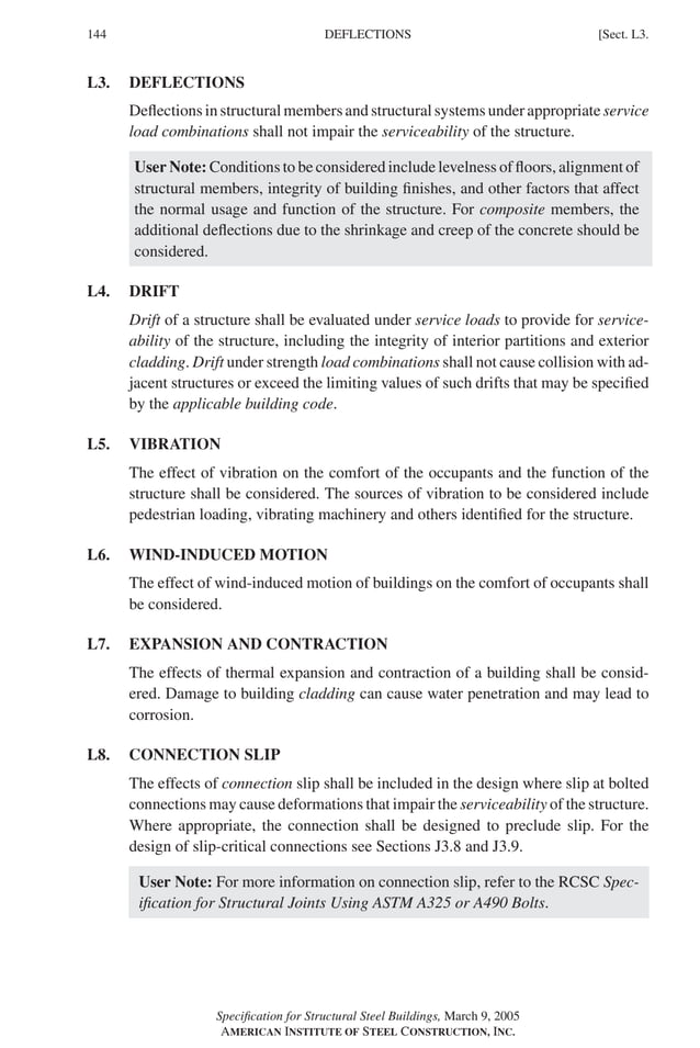 P1: GIG
GRBT055-L AISC-Sample (LRFD) June 17, 2005 16:25 Char Count= 0
144 [Sect. L3.
DEFLECTIONS
L3. DEFLECTIONS
Deflections in structural members and structural systems under appropriate service
load combinations shall not impair the serviceability of the structure.
User Note: Conditions to be considered include levelness of floors, alignment of
structural members, integrity of building finishes, and other factors that affect
the normal usage and function of the structure. For composite members, the
additional deflections due to the shrinkage and creep of the concrete should be
considered.
L4. DRIFT
Drift of a structure shall be evaluated under service loads to provide for service-
ability of the structure, including the integrity of interior partitions and exterior
cladding. Drift under strength load combinations shall not cause collision with ad-
jacent structures or exceed the limiting values of such drifts that may be specified
by the applicable building code.
L5. VIBRATION
The effect of vibration on the comfort of the occupants and the function of the
structure shall be considered. The sources of vibration to be considered include
pedestrian loading, vibrating machinery and others identified for the structure.
L6. WIND-INDUCED MOTION
The effect of wind-induced motion of buildings on the comfort of occupants shall
be considered.
L7. EXPANSION AND CONTRACTION
The effects of thermal expansion and contraction of a building shall be consid-
ered. Damage to building cladding can cause water penetration and may lead to
corrosion.
L8. CONNECTION SLIP
The effects of connection slip shall be included in the design where slip at bolted
connections may cause deformations that impair the serviceability of the structure.
Where appropriate, the connection shall be designed to preclude slip. For the
design of slip-critical connections see Sections J3.8 and J3.9.
User Note: For more information on connection slip, refer to the RCSC Spec-
ification for Structural Joints Using ASTM A325 or A490 Bolts.
Specification for Structural Steel Buildings, March 9, 2005
AMERICAN INSTITUTE OF STEEL CONSTRUCTION, INC.
 