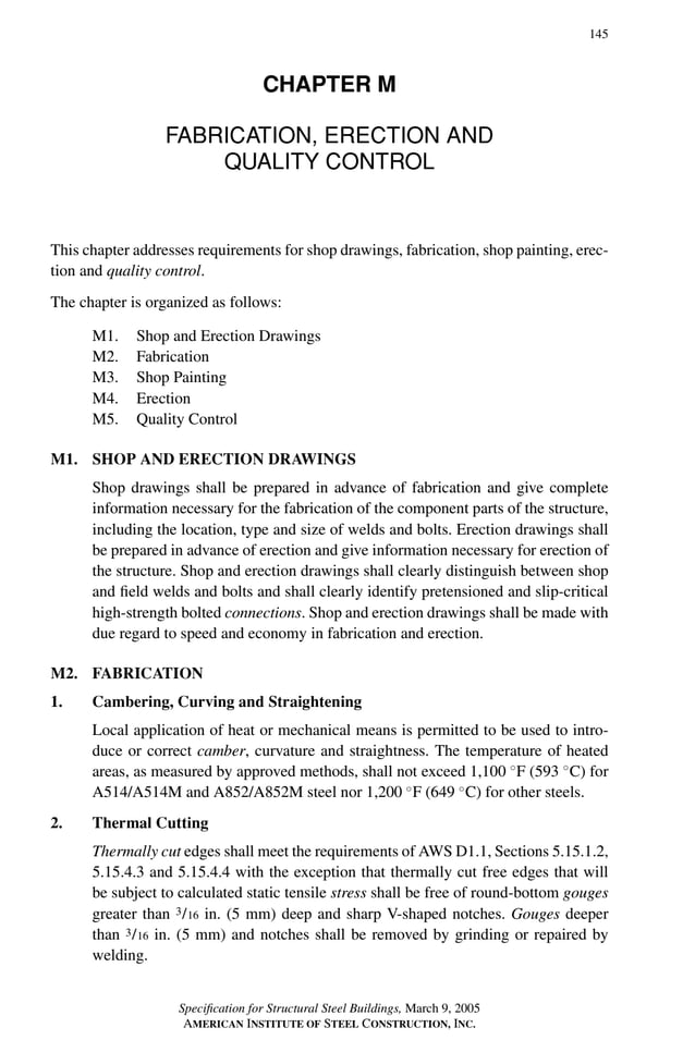 P1: GIG
GRBT055-M AISC-Sample (LRFD) June 17, 2005 16:26 Char Count= 0
145
CHAPTER M
FABRICATION, ERECTION AND
QUALITY CONTROL
This chapter addresses requirements for shop drawings, fabrication, shop painting, erec-
tion and quality control.
The chapter is organized as follows:
M1. Shop and Erection Drawings
M2. Fabrication
M3. Shop Painting
M4. Erection
M5. Quality Control
M1. SHOP AND ERECTION DRAWINGS
Shop drawings shall be prepared in advance of fabrication and give complete
information necessary for the fabrication of the component parts of the structure,
including the location, type and size of welds and bolts. Erection drawings shall
be prepared in advance of erection and give information necessary for erection of
the structure. Shop and erection drawings shall clearly distinguish between shop
and field welds and bolts and shall clearly identify pretensioned and slip-critical
high-strength bolted connections. Shop and erection drawings shall be made with
due regard to speed and economy in fabrication and erection.
M2. FABRICATION
1. Cambering, Curving and Straightening
Local application of heat or mechanical means is permitted to be used to intro-
duce or correct camber, curvature and straightness. The temperature of heated
areas, as measured by approved methods, shall not exceed 1,100 ◦
F (593 ◦
C) for
A514/A514M and A852/A852M steel nor 1,200 ◦
F (649 ◦
C) for other steels.
2. Thermal Cutting
Thermally cut edges shall meet the requirements of AWS D1.1, Sections 5.15.1.2,
5.15.4.3 and 5.15.4.4 with the exception that thermally cut free edges that will
be subject to calculated static tensile stress shall be free of round-bottom gouges
greater than 3/16 in. (5 mm) deep and sharp V-shaped notches. Gouges deeper
than 3/16 in. (5 mm) and notches shall be removed by grinding or repaired by
welding.
Specification for Structural Steel Buildings, March 9, 2005
AMERICAN INSTITUTE OF STEEL CONSTRUCTION, INC.
 