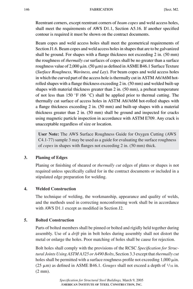 P1: GIG
GRBT055-M AISC-Sample (LRFD) June 17, 2005 16:26 Char Count= 0
146 [Sect. M2.
FABRICATION
Reentrant corners, except reentrant corners of beam copes and weld access holes,
shall meet the requirements of AWS D1.1, Section A5.16. If another specified
contour is required it must be shown on the contract documents.
Beam copes and weld access holes shall meet the geometrical requirements of
Section J1.6. Beam copes and weld access holes in shapes that are to be galvanized
shall be ground. For shapes with a flange thickness not exceeding 2 in. (50 mm)
the roughness of thermally cut surfaces of copes shall be no greater than a surface
roughness value of 2,000 in. (50 m) as defined in ASME B46.1 Surface Texture
(Surface Roughness, Waviness, and Lay). For beam copes and weld access holes
in which the curved part of the access hole is thermally cut in ASTM A6/A6M hot-
rolled shapes with a flange thickness exceeding 2 in. (50 mm) and welded built-up
shapes with material thickness greater than 2 in. (50 mm), a preheat temperature
of not less than 150 ◦
F (66 ◦
C) shall be applied prior to thermal cutting. The
thermally cut surface of access holes in ASTM A6/A6M hot-rolled shapes with
a flange thickness exceeding 2 in. (50 mm) and built-up shapes with a material
thickness greater than 2 in. (50 mm) shall be ground and inspected for cracks
using magnetic particle inspection in accordance with ASTM E709. Any crack is
unacceptable regardless of size or location.
User Note: The AWS Surface Roughness Guide for Oxygen Cutting (AWS
C4.1-77) sample 3 may be used as a guide for evaluating the surface roughness
of copes in shapes with flanges not exceeding 2 in. (50 mm) thick.
3. Planing of Edges
Planing or finishing of sheared or thermally cut edges of plates or shapes is not
required unless specifically called for in the contract documents or included in a
stipulated edge preparation for welding.
4. Welded Construction
The technique of welding, the workmanship, appearance and quality of welds,
and the methods used in correcting nonconforming work shall be in accordance
with AWS D1.1 except as modified in Section J2.
5. Bolted Construction
Parts of bolted members shall be pinned or bolted and rigidly held together during
assembly. Use of a drift pin in bolt holes during assembly shall not distort the
metal or enlarge the holes. Poor matching of holes shall be cause for rejection.
Bolt holes shall comply with the provisions of the RCSC Specification for Struc-
tural Joints Using ASTM A325 or A490 Bolts, Section 3.3 except that thermally cut
holes shall be permitted with a surface roughness profile not exceeding 1,000 in.
(25 m) as defined in ASME B46.1. Gouges shall not exceed a depth of 1/16 in.
(2 mm).
Specification for Structural Steel Buildings, March 9, 2005
AMERICAN INSTITUTE OF STEEL CONSTRUCTION, INC.
 