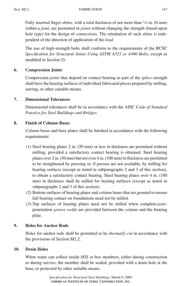 P1: GIG
GRBT055-M AISC-Sample (LRFD) June 17, 2005 16:26 Char Count= 0
FABRICATION
Sect. M2.] 147
Fully inserted finger shims, with a total thickness of not more than 1/4 in. (6 mm)
within a joint, are permitted in joints without changing the strength (based upon
hole type) for the design of connections. The orientation of such shims is inde-
pendent of the direction of application of the load.
The use of high-strength bolts shall conform to the requirements of the RCSC
Specification for Structural Joints Using ASTM A325 or A490 Bolts, except as
modified in Section J3.
6. Compression Joints
Compression joints that depend on contact bearing as part of the splice strength
shall have the bearing surfaces of individual fabricated pieces prepared by milling,
sawing, or other suitable means.
7. Dimensional Tolerances
Dimensional tolerances shall be in accordance with the AISC Code of Standard
Practice for Steel Buildings and Bridges.
8. Finish of Column Bases
Column bases and base plates shall be finished in accordance with the following
requirements:
(1) Steel bearing plates 2 in. (50 mm) or less in thickness are permitted without
milling, provided a satisfactory contact bearing is obtained. Steel bearing
plates over 2 in. (50 mm) but not over 4 in. (100 mm) in thickness are permitted
to be straightened by pressing or, if presses are not available, by milling for
bearing surfaces (except as noted in subparagraphs 2 and 3 of this section),
to obtain a satisfactory contact bearing. Steel bearing plates over 4 in. (100
mm) in thickness shall be milled for bearing surfaces (except as noted in
subparagraphs 2 and 3 of this section).
(2) Bottom surfaces of bearing plates and column bases that are grouted to ensure
full bearing contact on foundations need not be milled.
(3) Top surfaces of bearing plates need not be milled when complete-joint-
penetration groove welds are provided between the column and the bearing
plate.
9. Holes for Anchor Rods
Holes for anchor rods shall be permitted to be thermally cut in accordance with
the provisions of Section M2.2.
10. Drain Holes
When water can collect inside HSS or box members, either during construction
or during service, the member shall be sealed, provided with a drain hole at the
base, or protected by other suitable means.
Specification for Structural Steel Buildings, March 9, 2005
AMERICAN INSTITUTE OF STEEL CONSTRUCTION, INC.
 