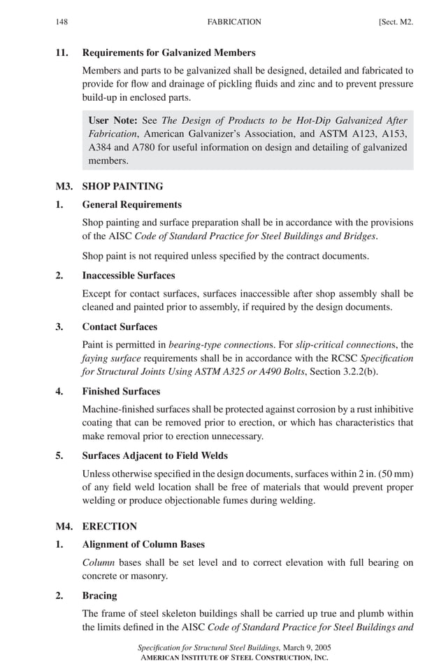 P1: GIG
GRBT055-M AISC-Sample (LRFD) June 17, 2005 16:26 Char Count= 0
148 [Sect. M2.
FABRICATION
11. Requirements for Galvanized Members
Members and parts to be galvanized shall be designed, detailed and fabricated to
provide for flow and drainage of pickling fluids and zinc and to prevent pressure
build-up in enclosed parts.
User Note: See The Design of Products to be Hot-Dip Galvanized After
Fabrication, American Galvanizer’s Association, and ASTM A123, A153,
A384 and A780 for useful information on design and detailing of galvanized
members.
M3. SHOP PAINTING
1. General Requirements
Shop painting and surface preparation shall be in accordance with the provisions
of the AISC Code of Standard Practice for Steel Buildings and Bridges.
Shop paint is not required unless specified by the contract documents.
2. Inaccessible Surfaces
Except for contact surfaces, surfaces inaccessible after shop assembly shall be
cleaned and painted prior to assembly, if required by the design documents.
3. Contact Surfaces
Paint is permitted in bearing-type connections. For slip-critical connections, the
faying surface requirements shall be in accordance with the RCSC Specification
for Structural Joints Using ASTM A325 or A490 Bolts, Section 3.2.2(b).
4. Finished Surfaces
Machine-finished surfaces shall be protected against corrosion by a rust inhibitive
coating that can be removed prior to erection, or which has characteristics that
make removal prior to erection unnecessary.
5. Surfaces Adjacent to Field Welds
Unless otherwise specified in the design documents, surfaces within 2 in. (50 mm)
of any field weld location shall be free of materials that would prevent proper
welding or produce objectionable fumes during welding.
M4. ERECTION
1. Alignment of Column Bases
Column bases shall be set level and to correct elevation with full bearing on
concrete or masonry.
2. Bracing
The frame of steel skeleton buildings shall be carried up true and plumb within
the limits defined in the AISC Code of Standard Practice for Steel Buildings and
Specification for Structural Steel Buildings, March 9, 2005
AMERICAN INSTITUTE OF STEEL CONSTRUCTION, INC.
 