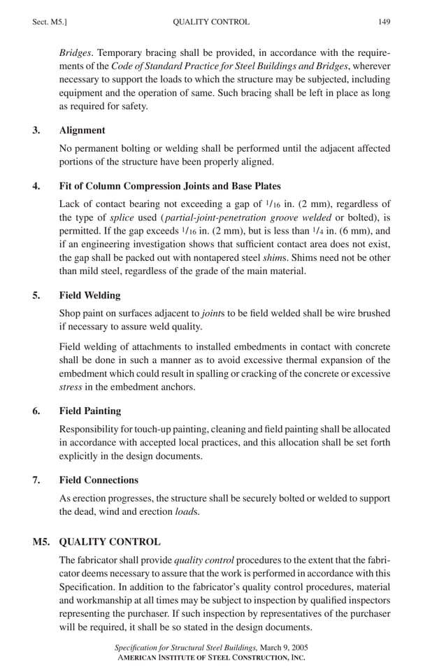 P1: GIG
GRBT055-M AISC-Sample (LRFD) June 17, 2005 16:26 Char Count= 0
QUALITY CONTROL
Sect. M5.] 149
Bridges. Temporary bracing shall be provided, in accordance with the require-
ments of the Code of Standard Practice for Steel Buildings and Bridges, wherever
necessary to support the loads to which the structure may be subjected, including
equipment and the operation of same. Such bracing shall be left in place as long
as required for safety.
3. Alignment
No permanent bolting or welding shall be performed until the adjacent affected
portions of the structure have been properly aligned.
4. Fit of Column Compression Joints and Base Plates
Lack of contact bearing not exceeding a gap of 1/16 in. (2 mm), regardless of
the type of splice used (partial-joint-penetration groove welded or bolted), is
permitted. If the gap exceeds 1/16 in. (2 mm), but is less than 1/4 in. (6 mm), and
if an engineering investigation shows that sufficient contact area does not exist,
the gap shall be packed out with nontapered steel shims. Shims need not be other
than mild steel, regardless of the grade of the main material.
5. Field Welding
Shop paint on surfaces adjacent to joints to be field welded shall be wire brushed
if necessary to assure weld quality.
Field welding of attachments to installed embedments in contact with concrete
shall be done in such a manner as to avoid excessive thermal expansion of the
embedment which could result in spalling or cracking of the concrete or excessive
stress in the embedment anchors.
6. Field Painting
Responsibility for touch-up painting, cleaning and field painting shall be allocated
in accordance with accepted local practices, and this allocation shall be set forth
explicitly in the design documents.
7. Field Connections
As erection progresses, the structure shall be securely bolted or welded to support
the dead, wind and erection loads.
M5. QUALITY CONTROL
The fabricator shall provide quality control procedures to the extent that the fabri-
cator deems necessary to assure that the work is performed in accordance with this
Specification. In addition to the fabricator’s quality control procedures, material
and workmanship at all times may be subject to inspection by qualified inspectors
representing the purchaser. If such inspection by representatives of the purchaser
will be required, it shall be so stated in the design documents.
Specification for Structural Steel Buildings, March 9, 2005
AMERICAN INSTITUTE OF STEEL CONSTRUCTION, INC.
 