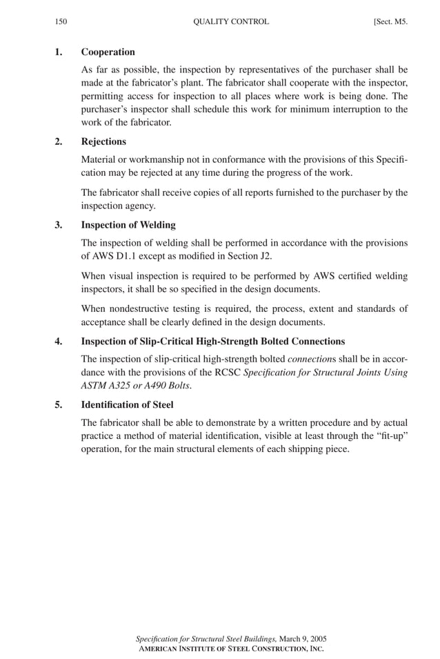 P1: GIG
GRBT055-M AISC-Sample (LRFD) June 17, 2005 16:26 Char Count= 0
150 [Sect. M5.
QUALITY CONTROL
1. Cooperation
As far as possible, the inspection by representatives of the purchaser shall be
made at the fabricator’s plant. The fabricator shall cooperate with the inspector,
permitting access for inspection to all places where work is being done. The
purchaser’s inspector shall schedule this work for minimum interruption to the
work of the fabricator.
2. Rejections
Material or workmanship not in conformance with the provisions of this Specifi-
cation may be rejected at any time during the progress of the work.
The fabricator shall receive copies of all reports furnished to the purchaser by the
inspection agency.
3. Inspection of Welding
The inspection of welding shall be performed in accordance with the provisions
of AWS D1.1 except as modified in Section J2.
When visual inspection is required to be performed by AWS certified welding
inspectors, it shall be so specified in the design documents.
When nondestructive testing is required, the process, extent and standards of
acceptance shall be clearly defined in the design documents.
4. Inspection of Slip-Critical High-Strength Bolted Connections
The inspection of slip-critical high-strength bolted connections shall be in accor-
dance with the provisions of the RCSC Specification for Structural Joints Using
ASTM A325 or A490 Bolts.
5. Identification of Steel
The fabricator shall be able to demonstrate by a written procedure and by actual
practice a method of material identification, visible at least through the “fit-up”
operation, for the main structural elements of each shipping piece.
Specification for Structural Steel Buildings, March 9, 2005
AMERICAN INSTITUTE OF STEEL CONSTRUCTION, INC.
 