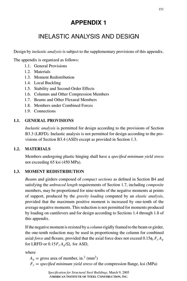 P1: GIG
GRBT055-APX-01 AISC-Sample (LRFD) June 17, 2005 17:16 Char Count= 0
151
APPENDIX 1
INELASTIC ANALYSIS AND DESIGN
Design by inelastic analysis is subject to the supplementary provisions of this appendix.
The appendix is organized as follows:
1.1. General Provisions
1.2. Materials
1.3. Moment Redistribution
1.4. Local Buckling
1.5. Stability and Second-Order Effects
1.6. Columns and Other Compression Members
1.7. Beams and Other Flexural Members
1.8. Members under Combined Forces
1.9. Connections
1.1. GENERAL PROVISIONS
Inelastic analysis is permitted for design according to the provisions of Section
B3.3 (LRFD). Inelastic analysis is not permitted for design according to the pro-
visions of Section B3.4 (ASD) except as provided in Section 1.3.
1.2. MATERIALS
Members undergoing plastic hinging shall have a specified minimum yield stress
not exceeding 65 ksi (450 MPa).
1.3. MOMENT REDISTRIBUTION
Beams and girders composed of compact sections as defined in Section B4 and
satisfying the unbraced length requirements of Section 1.7, including composite
members, may be proportioned for nine-tenths of the negative moments at points
of support, produced by the gravity loading computed by an elastic analysis,
provided that the maximum positive moment is increased by one-tenth of the
average negative moments. This reduction is not permitted for moments produced
by loading on cantilevers and for design according to Sections 1.4 through 1.8 of
this appendix.
If the negative moment is resisted by a column rigidly framed to the beam or girder,
the one-tenth reduction may be used in proportioning the column for combined
axial force and flexure, provided that the axial force does not exceed 0.15fc Fy Ag
for LRFD or 0.15Fy Ag/c for ASD,
where
Ag = gross area of member, in.2
(mm2
)
Fy = specified minimum yield stress of the compression flange, ksi (MPa)
Specification for Structural Steel Buildings, March 9, 2005
AMERICAN INSTITUTE OF STEEL CONSTRUCTION, INC.
 