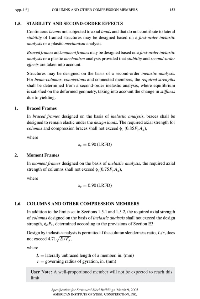 P1: GIG
GRBT055-APX-01 AISC-Sample (LRFD) June 17, 2005 17:16 Char Count= 0
COLUMNS AND OTHER COMPRESSION MEMBERS
App. 1.6] 153
1.5. STABILITY AND SECOND-ORDER EFFECTS
Continuous beams not subjected to axial loads and that do not contribute to lateral
stability of framed structures may be designed based on a first-order inelastic
analysis or a plastic mechanism analysis.
Braced frames and moment frames may be designed based on a first-order inelastic
analysis or a plastic mechanism analysis provided that stability and second-order
effects are taken into account.
Structures may be designed on the basis of a second-order inelastic analysis.
For beam-columns, connections and connected members, the required strengths
shall be determined from a second-order inelastic analysis, where equilibrium
is satisfied on the deformed geometry, taking into account the change in stiffness
due to yielding.
1. Braced Frames
In braced frames designed on the basis of inelastic analysis, braces shall be
designed to remain elastic under the design loads. The required axial strength for
columns and compression braces shall not exceed fc (0.85Fy Ag),
where
fc = 0.90 (LRFD)
2. Moment Frames
In moment frames designed on the basis of inelastic analysis, the required axial
strength of columns shall not exceed fc(0.75Fy Ag),
where
fc = 0.90 (LRFD)
1.6. COLUMNS AND OTHER COMPRESSION MEMBERS
In addition to the limits set in Sections 1.5.1 and 1.5.2, the required axial strength
of columns designed on the basis of inelastic analysis shall not exceed the design
strength, fc Pn, determined according to the provisions of Section E3.
Design by inelastic analysis is permitted if the column slenderness ratio, L/r, does
not exceed 4.71

E/Fy,
where
L = laterally unbraced length of a member, in. (mm)
r = governing radius of gyration, in. (mm)
User Note: A well-proportioned member will not be expected to reach this
limit.
Specification for Structural Steel Buildings, March 9, 2005
AMERICAN INSTITUTE OF STEEL CONSTRUCTION, INC.
 