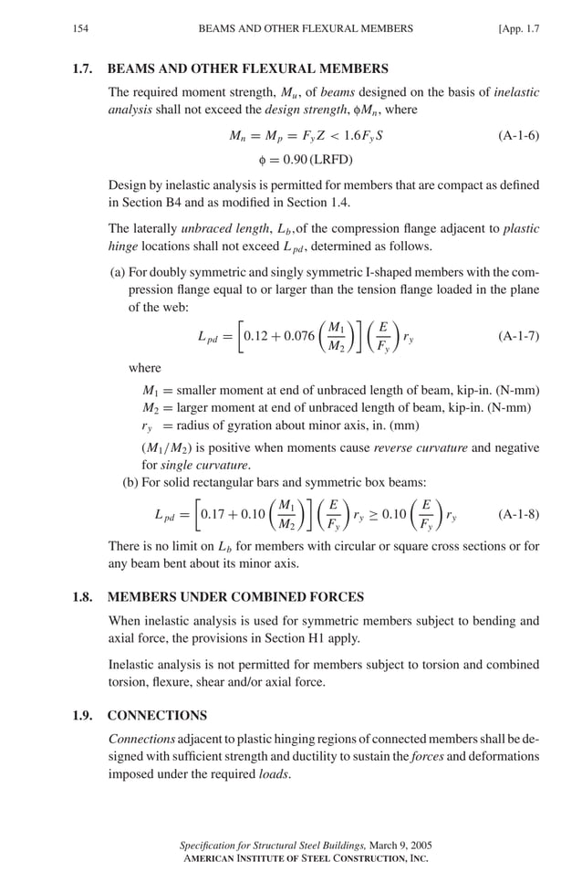P1: GIG
GRBT055-APX-01 AISC-Sample (LRFD) June 17, 2005 17:16 Char Count= 0
154 [App. 1.7
BEAMS AND OTHER FLEXURAL MEMBERS
1.7. BEAMS AND OTHER FLEXURAL MEMBERS
The required moment strength, Mu, of beams designed on the basis of inelastic
analysis shall not exceed the design strength, fMn, where
Mn = Mp = Fy Z  1.6Fy S (A-1-6)
f = 0.90 (LRFD)
Design by inelastic analysis is permitted for members that are compact as defined
in Section B4 and as modified in Section 1.4.
The laterally unbraced length, Lb,of the compression flange adjacent to plastic
hinge locations shall not exceed L pd, determined as follows.
(a) For doubly symmetric and singly symmetric I-shaped members with the com-
pression flange equal to or larger than the tension flange loaded in the plane
of the web:
L pd =

0.12 + 0.076

M1
M2
 
E
Fy

ry (A-1-7)
where
M1 = smaller moment at end of unbraced length of beam, kip-in. (N-mm)
M2 = larger moment at end of unbraced length of beam, kip-in. (N-mm)
ry = radius of gyration about minor axis, in. (mm)
(M1/M2) is positive when moments cause reverse curvature and negative
for single curvature.
(b) For solid rectangular bars and symmetric box beams:
L pd =

0.17 + 0.10

M1
M2
 
E
Fy

ry ≥ 0.10

E
Fy

ry (A-1-8)
There is no limit on Lb for members with circular or square cross sections or for
any beam bent about its minor axis.
1.8. MEMBERS UNDER COMBINED FORCES
When inelastic analysis is used for symmetric members subject to bending and
axial force, the provisions in Section H1 apply.
Inelastic analysis is not permitted for members subject to torsion and combined
torsion, flexure, shear and/or axial force.
1.9. CONNECTIONS
Connections adjacent to plastic hinging regions of connected members shall be de-
signed with sufficient strength and ductility to sustain the forces and deformations
imposed under the required loads.
Specification for Structural Steel Buildings, March 9, 2005
AMERICAN INSTITUTE OF STEEL CONSTRUCTION, INC.
 