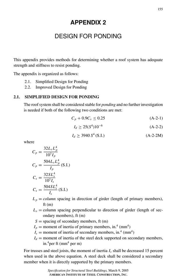 P1: GIG
GRBT055-APX-2 AISC-Sample (LRFD) June 17, 2005 17:18 Char Count= 0
155
APPENDIX 2
DESIGN FOR PONDING
This appendix provides methods for determining whether a roof system has adequate
strength and stiffness to resist ponding.
The appendix is organized as follows:
2.1. Simplified Design for Ponding
2.2. Improved Design for Ponding
2.1. SIMPLIFIED DESIGN FOR PONDING
The roof system shall be considered stable for ponding and no further investigation
is needed if both of the following two conditions are met:
Cp + 0.9Cs ≤ 0.25 (A-2-1)
Id ≥ 25(S4
)10−6
(A-2-2)
Id ≥ 3940 S4
(S.I.) (A-2-2M)
where
Cp =
32Ls L4
p
107 Ip
Cp =
504Ls L4
p
Ip
(S.I.)
Cs =
32SL4
s
107 Is
Cs =
504SL4
s
Is
(S.I.)
L p = column spacing in direction of girder (length of primary members),
ft (m)
Ls = column spacing perpendicular to direction of girder (length of sec-
ondary members), ft (m)
S = spacing of secondary members, ft (m)
Ip = moment of inertia of primary members, in.4
(mm4
)
Is = moment of inertia of secondary members, in.4
(mm4
)
Id = moment of inertia of the steel deck supported on secondary members,
in.4
per ft (mm4
per m)
For trusses and steel joists, the moment of inertia Is shall be decreased 15 percent
when used in the above equation. A steel deck shall be considered a secondary
member when it is directly supported by the primary members.
Specification for Structural Steel Buildings, March 9, 2005
AMERICAN INSTITUTE OF STEEL CONSTRUCTION, INC.
 