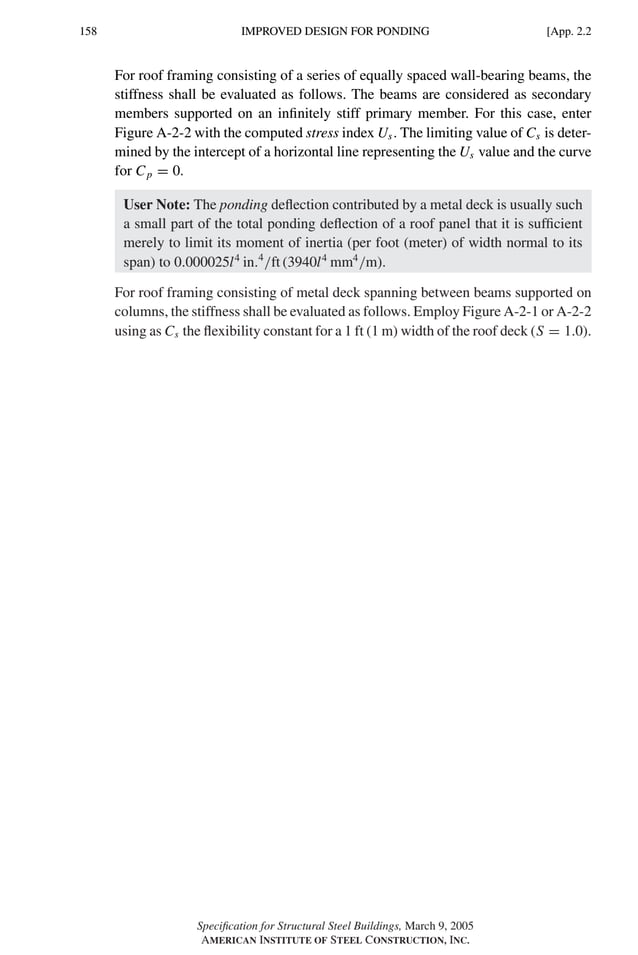 P1: GIG
GRBT055-APX-2 AISC-Sample (LRFD) June 17, 2005 17:18 Char Count= 0
158 [App. 2.2
IMPROVED DESIGN FOR PONDING
For roof framing consisting of a series of equally spaced wall-bearing beams, the
stiffness shall be evaluated as follows. The beams are considered as secondary
members supported on an infinitely stiff primary member. For this case, enter
Figure A-2-2 with the computed stress index Us. The limiting value of Cs is deter-
mined by the intercept of a horizontal line representing the Us value and the curve
for Cp = 0.
User Note: The ponding deflection contributed by a metal deck is usually such
a small part of the total ponding deflection of a roof panel that it is sufficient
merely to limit its moment of inertia (per foot (meter) of width normal to its
span) to 0.000025l4
in.4
/ft (3940l4
mm4
/m).
For roof framing consisting of metal deck spanning between beams supported on
columns, the stiffness shall be evaluated as follows. Employ Figure A-2-1 or A-2-2
using as Cs the flexibility constant for a 1 ft (1 m) width of the roof deck (S = 1.0).
Specification for Structural Steel Buildings, March 9, 2005
AMERICAN INSTITUTE OF STEEL CONSTRUCTION, INC.
 