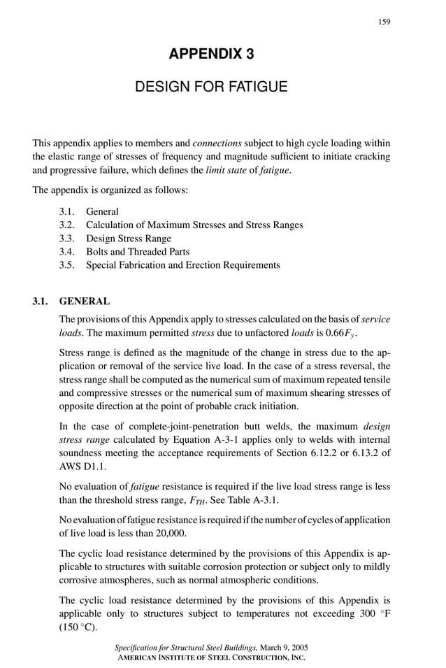 P1: GIG
GRBT055-APX-3 AISC-Sample (LRFD) June 20, 2005 17:8 Char Count= 0
159
APPENDIX 3
DESIGN FOR FATIGUE
This appendix applies to members and connections subject to high cycle loading within
the elastic range of stresses of frequency and magnitude sufficient to initiate cracking
and progressive failure, which defines the limit state of fatigue.
The appendix is organized as follows:
3.1. General
3.2. Calculation of Maximum Stresses and Stress Ranges
3.3. Design Stress Range
3.4. Bolts and Threaded Parts
3.5. Special Fabrication and Erection Requirements
3.1. GENERAL
The provisions of this Appendix apply to stresses calculated on the basis of service
loads. The maximum permitted stress due to unfactored loads is 0.66Fy.
Stress range is defined as the magnitude of the change in stress due to the ap-
plication or removal of the service live load. In the case of a stress reversal, the
stress range shall be computed as the numerical sum of maximum repeated tensile
and compressive stresses or the numerical sum of maximum shearing stresses of
opposite direction at the point of probable crack initiation.
In the case of complete-joint-penetration butt welds, the maximum design
stress range calculated by Equation A-3-1 applies only to welds with internal
soundness meeting the acceptance requirements of Section 6.12.2 or 6.13.2 of
AWS D1.1.
No evaluation of fatigue resistance is required if the live load stress range is less
than the threshold stress range, FTH. See Table A-3.1.
Noevaluationoffatigueresistanceisrequiredifthenumberofcyclesofapplication
of live load is less than 20,000.
The cyclic load resistance determined by the provisions of this Appendix is ap-
plicable to structures with suitable corrosion protection or subject only to mildly
corrosive atmospheres, such as normal atmospheric conditions.
The cyclic load resistance determined by the provisions of this Appendix is
applicable only to structures subject to temperatures not exceeding 300 ◦
F
(150 ◦
C).
Specification for Structural Steel Buildings, March 9, 2005
AMERICAN INSTITUTE OF STEEL CONSTRUCTION, INC.
 