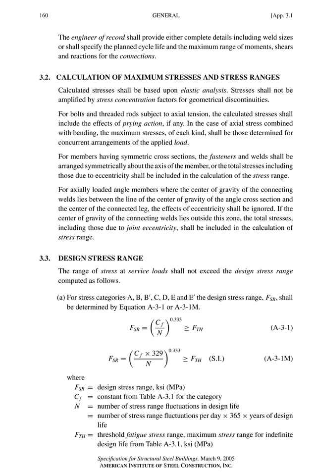 P1: GIG
GRBT055-APX-3 AISC-Sample (LRFD) June 20, 2005 17:8 Char Count= 0
160 [App. 3.1
GENERAL
The engineer of record shall provide either complete details including weld sizes
or shall specify the planned cycle life and the maximum range of moments, shears
and reactions for the connections.
3.2. CALCULATION OF MAXIMUM STRESSES AND STRESS RANGES
Calculated stresses shall be based upon elastic analysis. Stresses shall not be
amplified by stress concentration factors for geometrical discontinuities.
For bolts and threaded rods subject to axial tension, the calculated stresses shall
include the effects of prying action, if any. In the case of axial stress combined
with bending, the maximum stresses, of each kind, shall be those determined for
concurrent arrangements of the applied load.
For members having symmetric cross sections, the fasteners and welds shall be
arrangedsymmetricallyabouttheaxisofthemember,orthetotalstressesincluding
those due to eccentricity shall be included in the calculation of the stress range.
For axially loaded angle members where the center of gravity of the connecting
welds lies between the line of the center of gravity of the angle cross section and
the center of the connected leg, the effects of eccentricity shall be ignored. If the
center of gravity of the connecting welds lies outside this zone, the total stresses,
including those due to joint eccentricity, shall be included in the calculation of
stress range.
3.3. DESIGN STRESS RANGE
The range of stress at service loads shall not exceed the design stress range
computed as follows.
(a) For stress categories A, B, B
, C, D, E and E
the design stress range, FSR, shall
be determined by Equation A-3-1 or A-3-1M.
FSR =

C f
N
0.333
≥ FTH (A-3-1)
FSR =

C f × 329
N
0.333
≥ FTH (S.I.) (A-3-1M)
where
FSR = design stress range, ksi (MPa)
Cf = constant from Table A-3.1 for the category
N = number of stress range fluctuations in design life
= number of stress range fluctuations per day × 365 × years of design
life
FTH = threshold fatigue stress range, maximum stress range for indefinite
design life from Table A-3.1, ksi (MPa)
Specification for Structural Steel Buildings, March 9, 2005
AMERICAN INSTITUTE OF STEEL CONSTRUCTION, INC.
 