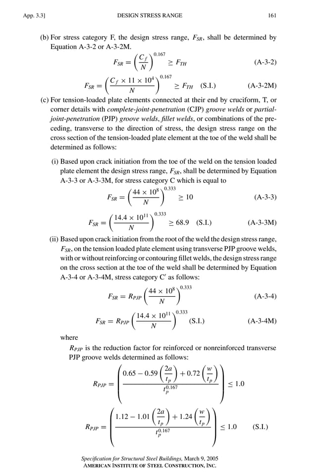 P1: GIG
GRBT055-APX-3 AISC-Sample (LRFD) June 20, 2005 17:8 Char Count= 0
DESIGN STRESS RANGE
App. 3.3] 161
(b) For stress category F, the design stress range, FSR, shall be determined by
Equation A-3-2 or A-3-2M.
FSR =

C f
N
0.167
≥ FTH (A-3-2)
FSR =

C f × 11 × 104
N
0.167
≥ FTH (S.I.) (A-3-2M)
(c) For tension-loaded plate elements connected at their end by cruciform, T, or
corner details with complete-joint-penetration (CJP) groove welds or partial-
joint-penetration (PJP) groove welds, fillet welds, or combinations of the pre-
ceding, transverse to the direction of stress, the design stress range on the
cross section of the tension-loaded plate element at the toe of the weld shall be
determined as follows:
(i) Based upon crack initiation from the toe of the weld on the tension loaded
plate element the design stress range, FSR, shall be determined by Equation
A-3-3 or A-3-3M, for stress category C which is equal to
FSR =

44 × 108
N
0.333
≥ 10 (A-3-3)
FSR =

14.4 × 1011
N
0.333
≥ 68.9 (S.I.) (A-3-3M)
(ii) Based upon crack initiation from the root of the weld the design stress range,
FSR, on the tension loaded plate element using transverse PJP groove welds,
with or without reinforcing or contouring fillet welds, the design stress range
on the cross section at the toe of the weld shall be determined by Equation
A-3-4 or A-3-4M, stress category C
as follows:
FSR = RPJP

44 × 108
N
0.333
(A-3-4)
FSR = RPJP

14.4 × 1011
N
0.333
(S.I.) (A-3-4M)
where
RPJP is the reduction factor for reinforced or nonreinforced transverse
PJP groove welds determined as follows:
RPJP =





0.65 − 0.59

2a
tp

+ 0.72

w
tp

t0.167
p





≤ 1.0
RPJP =





1.12 − 1.01

2a
tp

+ 1.24

w
tp

t0.167
p





≤ 1.0 (S.I.)
Specification for Structural Steel Buildings, March 9, 2005
AMERICAN INSTITUTE OF STEEL CONSTRUCTION, INC.
 