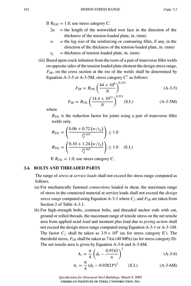 P1: GIG
GRBT055-APX-3 AISC-Sample (LRFD) June 20, 2005 17:8 Char Count= 0
162 [App. 3.3
DESIGN STRESS RANGE
If RPJP = 1.0, use stress category C.
2a = the length of the nonwelded root face in the direction of the
thickness of the tension-loaded plate, in. (mm)
w = the leg size of the reinforcing or contouring fillet, if any, in the
direction of the thickness of the tension-loaded plate, in. (mm)
tp = thickness of tension loaded plate, in. (mm)
(iii) Based upon crack initiation from the roots of a pair of transverse fillet welds
on opposite sides of the tension loaded plate element the design stress range,
FSR, on the cross section at the toe of the welds shall be determined by
Equation A-3-5 or A-3-5M, stress category C
as follows:
FSR = RFIL

44 × 108
N
0.333
(A-3-5)
FSR = RFIL

14.4 × 1011
N
0.333
(S.I.) (A-3-5M)
where
RFIL is the reduction factor for joints using a pair of transverse fillet
welds only.
RFIL =
0.06 + 0.72 w/tp
t0.167
p
≤ 1.0
RFIL =
0.10 + 1.24 w/tp
t0.167
p
≤ 1.0 (S.I.)
If RFIL = 1.0, use stress category C.
3.4. BOLTS AND THREADED PARTS
The range of stress at service loads shall not exceed the stress range computed as
follows.
(a) For mechanically fastened connections loaded in shear, the maximum range
of stress in the connected material at service loads shall not exceed the design
stress range computed using Equation A-3-1 where C f and FTH are taken from
Section 2 of Table A-3.1.
(b) For high-strength bolts, common bolts, and threaded anchor rods with cut,
ground or rolled threads, the maximum range of tensile stress on the net tensile
area from applied axial load and moment plus load due to prying action shall
not exceed the design stress range computed using Equation A-3-1 or A-3-1M.
The factor C f shall be taken as 3.9 × 108
(as for stress category E
). The
threshold stress, FTH shall be taken as 7 ksi (48 MPa) (as for stress category D).
The net tensile area is given by Equation A-3-6 and A-3-6M.
At =

4

db −
0.9743
n
2
(A-3-6)
At =

4
(db − 0.9382P)2
(S.I.) (A-3-6M)
Specification for Structural Steel Buildings, March 9, 2005
AMERICAN INSTITUTE OF STEEL CONSTRUCTION, INC.
 