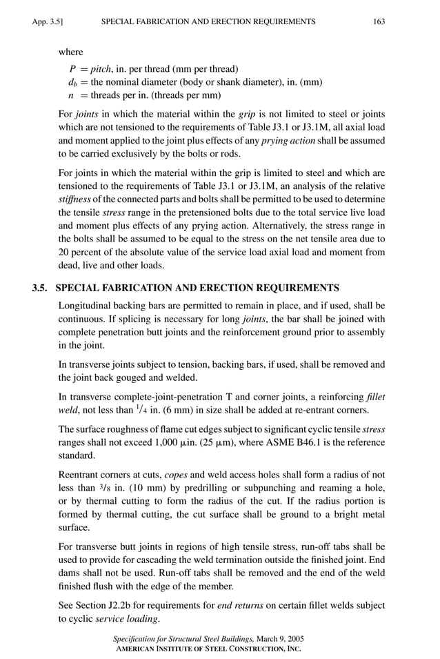 P1: GIG
GRBT055-APX-3 AISC-Sample (LRFD) June 20, 2005 17:8 Char Count= 0
SPECIAL FABRICATION AND ERECTION REQUIREMENTS
App. 3.5] 163
where
P = pitch, in. per thread (mm per thread)
db = the nominal diameter (body or shank diameter), in. (mm)
n = threads per in. (threads per mm)
For joints in which the material within the grip is not limited to steel or joints
which are not tensioned to the requirements of Table J3.1 or J3.1M, all axial load
and moment applied to the joint plus effects of any prying action shall be assumed
to be carried exclusively by the bolts or rods.
For joints in which the material within the grip is limited to steel and which are
tensioned to the requirements of Table J3.1 or J3.1M, an analysis of the relative
stiffness of the connected parts and bolts shall be permitted to be used to determine
the tensile stress range in the pretensioned bolts due to the total service live load
and moment plus effects of any prying action. Alternatively, the stress range in
the bolts shall be assumed to be equal to the stress on the net tensile area due to
20 percent of the absolute value of the service load axial load and moment from
dead, live and other loads.
3.5. SPECIAL FABRICATION AND ERECTION REQUIREMENTS
Longitudinal backing bars are permitted to remain in place, and if used, shall be
continuous. If splicing is necessary for long joints, the bar shall be joined with
complete penetration butt joints and the reinforcement ground prior to assembly
in the joint.
In transverse joints subject to tension, backing bars, if used, shall be removed and
the joint back gouged and welded.
In transverse complete-joint-penetration T and corner joints, a reinforcing fillet
weld, not less than 1/4 in. (6 mm) in size shall be added at re-entrant corners.
The surface roughness of flame cut edges subject to significant cyclic tensile stress
ranges shall not exceed 1,000 in. (25 m), where ASME B46.1 is the reference
standard.
Reentrant corners at cuts, copes and weld access holes shall form a radius of not
less than 3/8 in. (10 mm) by predrilling or subpunching and reaming a hole,
or by thermal cutting to form the radius of the cut. If the radius portion is
formed by thermal cutting, the cut surface shall be ground to a bright metal
surface.
For transverse butt joints in regions of high tensile stress, run-off tabs shall be
used to provide for cascading the weld termination outside the finished joint. End
dams shall not be used. Run-off tabs shall be removed and the end of the weld
finished flush with the edge of the member.
See Section J2.2b for requirements for end returns on certain fillet welds subject
to cyclic service loading.
Specification for Structural Steel Buildings, March 9, 2005
AMERICAN INSTITUTE OF STEEL CONSTRUCTION, INC.
 