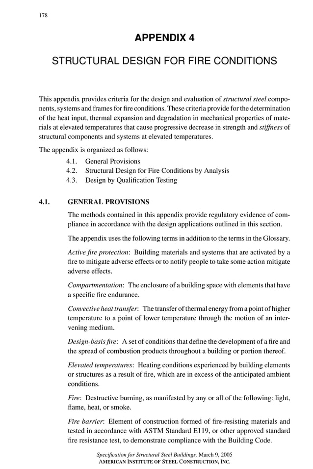 P1: GIG
GRBT055-APEN-4 AISC-Sample (LRFD) June 17, 2005 17:20 Char Count= 0
178
APPENDIX 4
STRUCTURAL DESIGN FOR FIRE CONDITIONS
This appendix provides criteria for the design and evaluation of structural steel compo-
nents, systems and frames for fire conditions. These criteria provide for the determination
of the heat input, thermal expansion and degradation in mechanical properties of mate-
rials at elevated temperatures that cause progressive decrease in strength and stiffness of
structural components and systems at elevated temperatures.
The appendix is organized as follows:
4.1. General Provisions
4.2. Structural Design for Fire Conditions by Analysis
4.3. Design by Qualification Testing
4.1. GENERAL PROVISIONS
The methods contained in this appendix provide regulatory evidence of com-
pliance in accordance with the design applications outlined in this section.
The appendix uses the following terms in addition to the terms in the Glossary.
Active fire protection: Building materials and systems that are activated by a
fire to mitigate adverse effects or to notify people to take some action mitigate
adverse effects.
Compartmentation: The enclosure of a building space with elements that have
a specific fire endurance.
Convective heat transfer: The transfer of thermal energy from a point of higher
temperature to a point of lower temperature through the motion of an inter-
vening medium.
Design-basis fire: A set of conditions that define the development of a fire and
the spread of combustion products throughout a building or portion thereof.
Elevated temperatures: Heating conditions experienced by building elements
or structures as a result of fire, which are in excess of the anticipated ambient
conditions.
Fire: Destructive burning, as manifested by any or all of the following: light,
flame, heat, or smoke.
Fire barrier: Element of construction formed of fire-resisting materials and
tested in accordance with ASTM Standard E119, or other approved standard
fire resistance test, to demonstrate compliance with the Building Code.
Specification for Structural Steel Buildings, March 9, 2005
AMERICAN INSTITUTE OF STEEL CONSTRUCTION, INC.
 