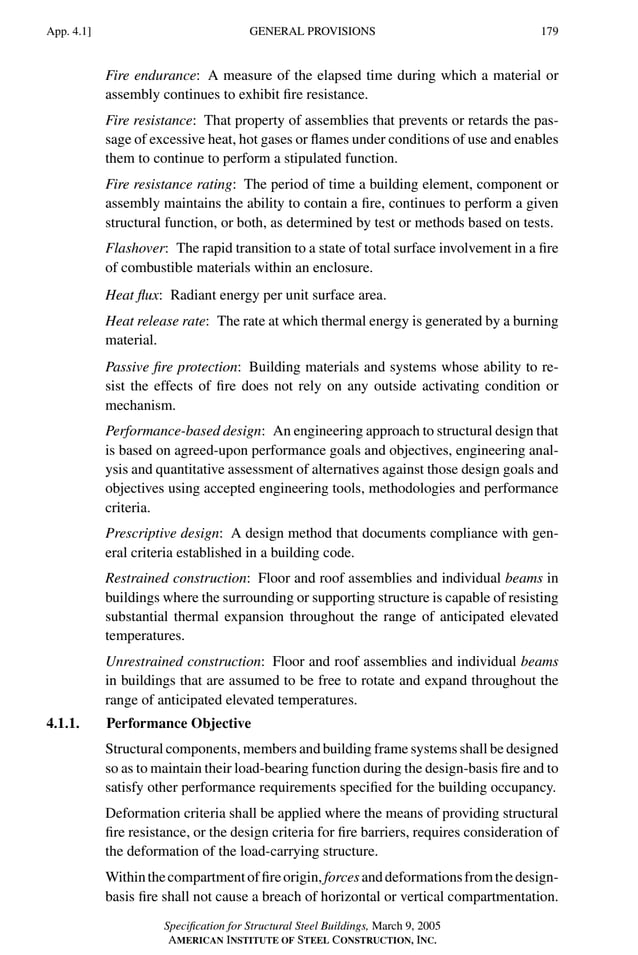 P1: GIG
GRBT055-APEN-4 AISC-Sample (LRFD) June 17, 2005 17:20 Char Count= 0
GENERAL PROVISIONS
App. 4.1] 179
Fire endurance: A measure of the elapsed time during which a material or
assembly continues to exhibit fire resistance.
Fire resistance: That property of assemblies that prevents or retards the pas-
sage of excessive heat, hot gases or flames under conditions of use and enables
them to continue to perform a stipulated function.
Fire resistance rating: The period of time a building element, component or
assembly maintains the ability to contain a fire, continues to perform a given
structural function, or both, as determined by test or methods based on tests.
Flashover: The rapid transition to a state of total surface involvement in a fire
of combustible materials within an enclosure.
Heat flux: Radiant energy per unit surface area.
Heat release rate: The rate at which thermal energy is generated by a burning
material.
Passive fire protection: Building materials and systems whose ability to re-
sist the effects of fire does not rely on any outside activating condition or
mechanism.
Performance-based design: An engineering approach to structural design that
is based on agreed-upon performance goals and objectives, engineering anal-
ysis and quantitative assessment of alternatives against those design goals and
objectives using accepted engineering tools, methodologies and performance
criteria.
Prescriptive design: A design method that documents compliance with gen-
eral criteria established in a building code.
Restrained construction: Floor and roof assemblies and individual beams in
buildings where the surrounding or supporting structure is capable of resisting
substantial thermal expansion throughout the range of anticipated elevated
temperatures.
Unrestrained construction: Floor and roof assemblies and individual beams
in buildings that are assumed to be free to rotate and expand throughout the
range of anticipated elevated temperatures.
4.1.1. Performance Objective
Structural components, members and building frame systems shall be designed
so as to maintain their load-bearing function during the design-basis fire and to
satisfy other performance requirements specified for the building occupancy.
Deformation criteria shall be applied where the means of providing structural
fire resistance, or the design criteria for fire barriers, requires consideration of
the deformation of the load-carrying structure.
Withinthecompartmentoffireorigin,forcesanddeformationsfromthedesign-
basis fire shall not cause a breach of horizontal or vertical compartmentation.
Specification for Structural Steel Buildings, March 9, 2005
AMERICAN INSTITUTE OF STEEL CONSTRUCTION, INC.
 