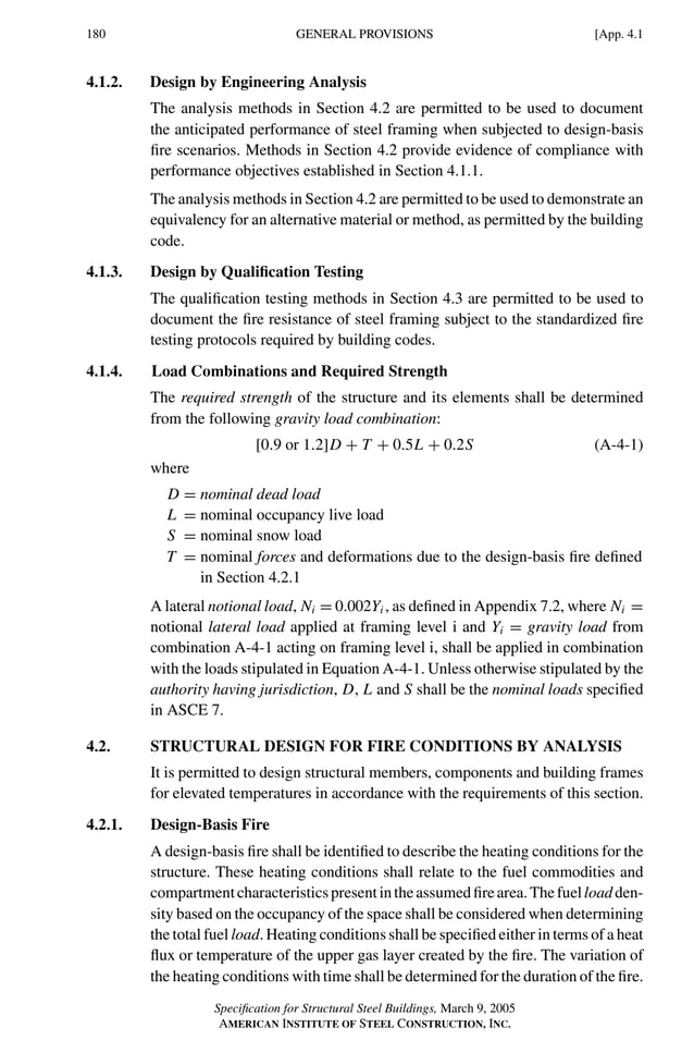 P1: GIG
GRBT055-APEN-4 AISC-Sample (LRFD) June 17, 2005 17:20 Char Count= 0
180 [App. 4.1
GENERAL PROVISIONS
4.1.2. Design by Engineering Analysis
The analysis methods in Section 4.2 are permitted to be used to document
the anticipated performance of steel framing when subjected to design-basis
fire scenarios. Methods in Section 4.2 provide evidence of compliance with
performance objectives established in Section 4.1.1.
The analysis methods in Section 4.2 are permitted to be used to demonstrate an
equivalency for an alternative material or method, as permitted by the building
code.
4.1.3. Design by Qualification Testing
The qualification testing methods in Section 4.3 are permitted to be used to
document the fire resistance of steel framing subject to the standardized fire
testing protocols required by building codes.
4.1.4. Load Combinations and Required Strength
The required strength of the structure and its elements shall be determined
from the following gravity load combination:
[0.9 or 1.2]D + T + 0.5L + 0.2S (A-4-1)
where
D = nominal dead load
L = nominal occupancy live load
S = nominal snow load
T = nominal forces and deformations due to the design-basis fire defined
in Section 4.2.1
A lateral notional load, Ni = 0.002Yi , as defined in Appendix 7.2, where Ni =
notional lateral load applied at framing level i and Yi = gravity load from
combination A-4-1 acting on framing level i, shall be applied in combination
with the loads stipulated in Equation A-4-1. Unless otherwise stipulated by the
authority having jurisdiction, D, L and S shall be the nominal loads specified
in ASCE 7.
4.2. STRUCTURAL DESIGN FOR FIRE CONDITIONS BY ANALYSIS
It is permitted to design structural members, components and building frames
for elevated temperatures in accordance with the requirements of this section.
4.2.1. Design-Basis Fire
A design-basis fire shall be identified to describe the heating conditions for the
structure. These heating conditions shall relate to the fuel commodities and
compartmentcharacteristicspresentintheassumedfirearea.Thefuelloadden-
sity based on the occupancy of the space shall be considered when determining
the total fuel load. Heating conditions shall be specified either in terms of a heat
flux or temperature of the upper gas layer created by the fire. The variation of
the heating conditions with time shall be determined for the duration of the fire.
Specification for Structural Steel Buildings, March 9, 2005
AMERICAN INSTITUTE OF STEEL CONSTRUCTION, INC.
 