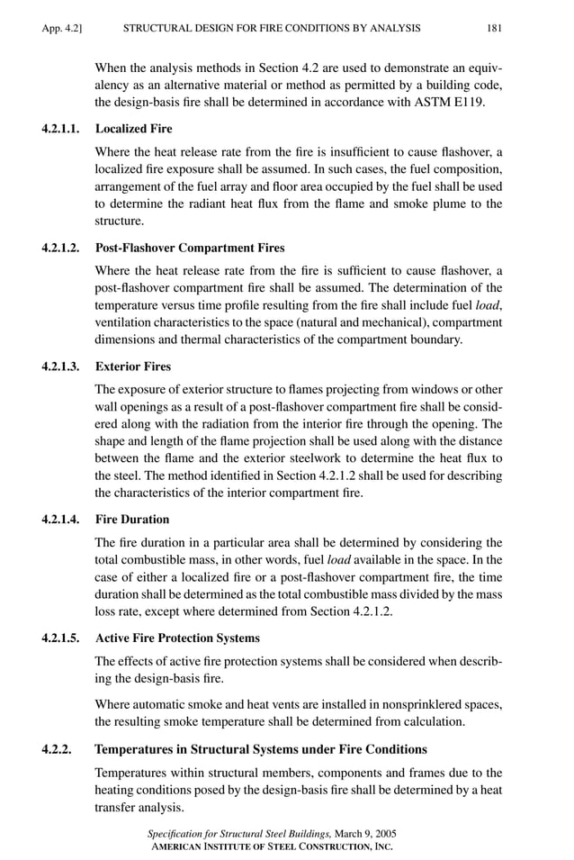 P1: GIG
GRBT055-APEN-4 AISC-Sample (LRFD) June 17, 2005 17:20 Char Count= 0
STRUCTURAL DESIGN FOR FIRE CONDITIONS BY ANALYSIS
App. 4.2] 181
When the analysis methods in Section 4.2 are used to demonstrate an equiv-
alency as an alternative material or method as permitted by a building code,
the design-basis fire shall be determined in accordance with ASTM E119.
4.2.1.1. Localized Fire
Where the heat release rate from the fire is insufficient to cause flashover, a
localized fire exposure shall be assumed. In such cases, the fuel composition,
arrangement of the fuel array and floor area occupied by the fuel shall be used
to determine the radiant heat flux from the flame and smoke plume to the
structure.
4.2.1.2. Post-Flashover Compartment Fires
Where the heat release rate from the fire is sufficient to cause flashover, a
post-flashover compartment fire shall be assumed. The determination of the
temperature versus time profile resulting from the fire shall include fuel load,
ventilation characteristics to the space (natural and mechanical), compartment
dimensions and thermal characteristics of the compartment boundary.
4.2.1.3. Exterior Fires
The exposure of exterior structure to flames projecting from windows or other
wall openings as a result of a post-flashover compartment fire shall be consid-
ered along with the radiation from the interior fire through the opening. The
shape and length of the flame projection shall be used along with the distance
between the flame and the exterior steelwork to determine the heat flux to
the steel. The method identified in Section 4.2.1.2 shall be used for describing
the characteristics of the interior compartment fire.
4.2.1.4. Fire Duration
The fire duration in a particular area shall be determined by considering the
total combustible mass, in other words, fuel load available in the space. In the
case of either a localized fire or a post-flashover compartment fire, the time
duration shall be determined as the total combustible mass divided by the mass
loss rate, except where determined from Section 4.2.1.2.
4.2.1.5. Active Fire Protection Systems
The effects of active fire protection systems shall be considered when describ-
ing the design-basis fire.
Where automatic smoke and heat vents are installed in nonsprinklered spaces,
the resulting smoke temperature shall be determined from calculation.
4.2.2. Temperatures in Structural Systems under Fire Conditions
Temperatures within structural members, components and frames due to the
heating conditions posed by the design-basis fire shall be determined by a heat
transfer analysis.
Specification for Structural Steel Buildings, March 9, 2005
AMERICAN INSTITUTE OF STEEL CONSTRUCTION, INC.
 