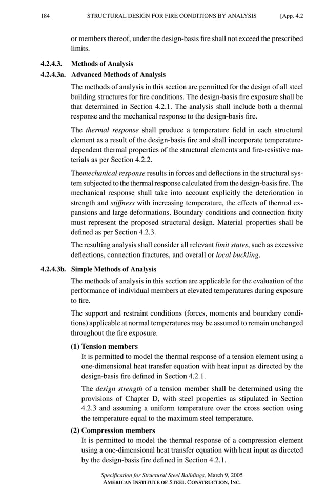 P1: GIG
GRBT055-APEN-4 AISC-Sample (LRFD) June 17, 2005 17:20 Char Count= 0
184 [App. 4.2
STRUCTURAL DESIGN FOR FIRE CONDITIONS BY ANALYSIS
or members thereof, under the design-basis fire shall not exceed the prescribed
limits.
4.2.4.3. Methods of Analysis
4.2.4.3a. Advanced Methods of Analysis
The methods of analysis in this section are permitted for the design of all steel
building structures for fire conditions. The design-basis fire exposure shall be
that determined in Section 4.2.1. The analysis shall include both a thermal
response and the mechanical response to the design-basis fire.
The thermal response shall produce a temperature field in each structural
element as a result of the design-basis fire and shall incorporate temperature-
dependent thermal properties of the structural elements and fire-resistive ma-
terials as per Section 4.2.2.
Themechanical response results in forces and deflections in the structural sys-
tem subjected to the thermal response calculated from the design-basis fire. The
mechanical response shall take into account explicitly the deterioration in
strength and stiffness with increasing temperature, the effects of thermal ex-
pansions and large deformations. Boundary conditions and connection fixity
must represent the proposed structural design. Material properties shall be
defined as per Section 4.2.3.
The resulting analysis shall consider all relevant limit states, such as excessive
deflections, connection fractures, and overall or local buckling.
4.2.4.3b. Simple Methods of Analysis
The methods of analysis in this section are applicable for the evaluation of the
performance of individual members at elevated temperatures during exposure
to fire.
The support and restraint conditions (forces, moments and boundary condi-
tions) applicable at normal temperatures may be assumed to remain unchanged
throughout the fire exposure.
(1) Tension members
It is permitted to model the thermal response of a tension element using a
one-dimensional heat transfer equation with heat input as directed by the
design-basis fire defined in Section 4.2.1.
The design strength of a tension member shall be determined using the
provisions of Chapter D, with steel properties as stipulated in Section
4.2.3 and assuming a uniform temperature over the cross section using
the temperature equal to the maximum steel temperature.
(2) Compression members
It is permitted to model the thermal response of a compression element
using a one-dimensional heat transfer equation with heat input as directed
by the design-basis fire defined in Section 4.2.1.
Specification for Structural Steel Buildings, March 9, 2005
AMERICAN INSTITUTE OF STEEL CONSTRUCTION, INC.
 