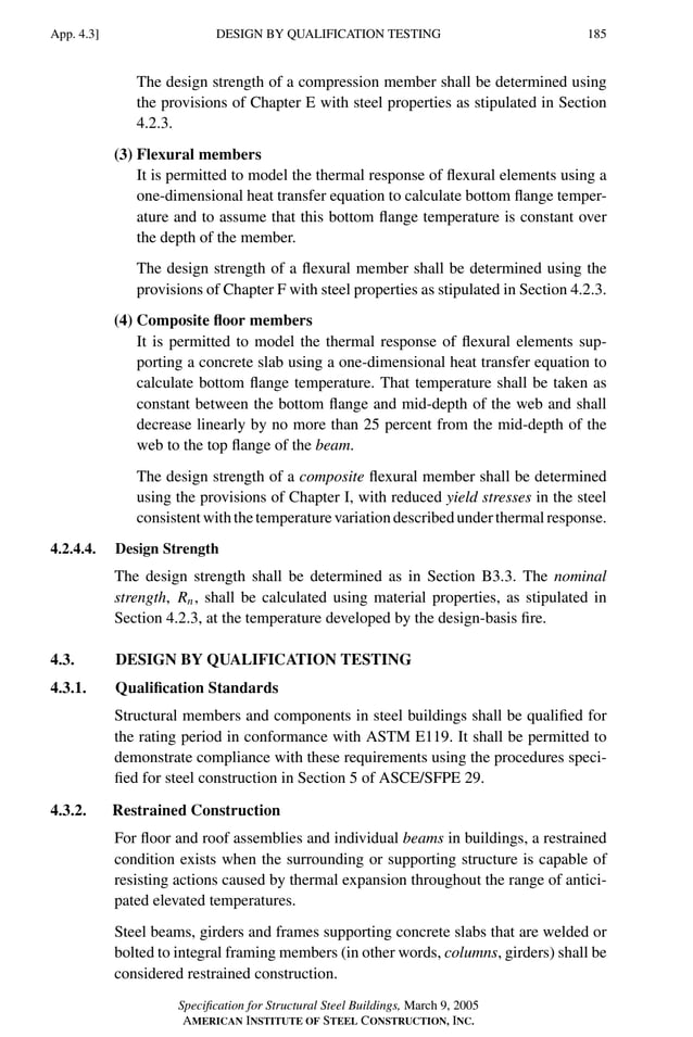 P1: GIG
GRBT055-APEN-4 AISC-Sample (LRFD) June 17, 2005 17:20 Char Count= 0
DESIGN BY QUALIFICATION TESTING
App. 4.3] 185
The design strength of a compression member shall be determined using
the provisions of Chapter E with steel properties as stipulated in Section
4.2.3.
(3) Flexural members
It is permitted to model the thermal response of flexural elements using a
one-dimensional heat transfer equation to calculate bottom flange temper-
ature and to assume that this bottom flange temperature is constant over
the depth of the member.
The design strength of a flexural member shall be determined using the
provisions of Chapter F with steel properties as stipulated in Section 4.2.3.
(4) Composite floor members
It is permitted to model the thermal response of flexural elements sup-
porting a concrete slab using a one-dimensional heat transfer equation to
calculate bottom flange temperature. That temperature shall be taken as
constant between the bottom flange and mid-depth of the web and shall
decrease linearly by no more than 25 percent from the mid-depth of the
web to the top flange of the beam.
The design strength of a composite flexural member shall be determined
using the provisions of Chapter I, with reduced yield stresses in the steel
consistentwiththetemperaturevariationdescribedunderthermalresponse.
4.2.4.4. Design Strength
The design strength shall be determined as in Section B3.3. The nominal
strength, Rn, shall be calculated using material properties, as stipulated in
Section 4.2.3, at the temperature developed by the design-basis fire.
4.3. DESIGN BY QUALIFICATION TESTING
4.3.1. Qualification Standards
Structural members and components in steel buildings shall be qualified for
the rating period in conformance with ASTM E119. It shall be permitted to
demonstrate compliance with these requirements using the procedures speci-
fied for steel construction in Section 5 of ASCE/SFPE 29.
4.3.2. Restrained Construction
For floor and roof assemblies and individual beams in buildings, a restrained
condition exists when the surrounding or supporting structure is capable of
resisting actions caused by thermal expansion throughout the range of antici-
pated elevated temperatures.
Steel beams, girders and frames supporting concrete slabs that are welded or
bolted to integral framing members (in other words, columns, girders) shall be
considered restrained construction.
Specification for Structural Steel Buildings, March 9, 2005
AMERICAN INSTITUTE OF STEEL CONSTRUCTION, INC.
 
