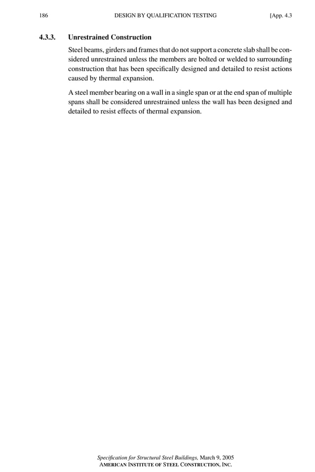 P1: GIG
GRBT055-APEN-4 AISC-Sample (LRFD) June 17, 2005 17:20 Char Count= 0
186 [App. 4.3
DESIGN BY QUALIFICATION TESTING
4.3.3. Unrestrained Construction
Steel beams, girders and frames that do not support a concrete slab shall be con-
sidered unrestrained unless the members are bolted or welded to surrounding
construction that has been specifically designed and detailed to resist actions
caused by thermal expansion.
A steel member bearing on a wall in a single span or at the end span of multiple
spans shall be considered unrestrained unless the wall has been designed and
detailed to resist effects of thermal expansion.
Specification for Structural Steel Buildings, March 9, 2005
AMERICAN INSTITUTE OF STEEL CONSTRUCTION, INC.
 
