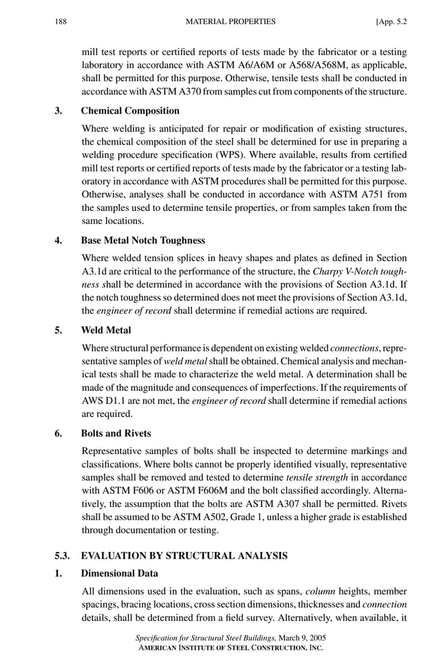 P1: GIG
GRBT055-APX-5 AISC-Sample (LRFD) June 17, 2005 17:21 Char Count= 0
188 [App. 5.2
MATERIAL PROPERTIES
mill test reports or certified reports of tests made by the fabricator or a testing
laboratory in accordance with ASTM A6/A6M or A568/A568M, as applicable,
shall be permitted for this purpose. Otherwise, tensile tests shall be conducted in
accordance with ASTM A370 from samples cut from components of the structure.
3. Chemical Composition
Where welding is anticipated for repair or modification of existing structures,
the chemical composition of the steel shall be determined for use in preparing a
welding procedure specification (WPS). Where available, results from certified
mill test reports or certified reports of tests made by the fabricator or a testing lab-
oratory in accordance with ASTM procedures shall be permitted for this purpose.
Otherwise, analyses shall be conducted in accordance with ASTM A751 from
the samples used to determine tensile properties, or from samples taken from the
same locations.
4. Base Metal Notch Toughness
Where welded tension splices in heavy shapes and plates as defined in Section
A3.1d are critical to the performance of the structure, the Charpy V-Notch tough-
ness shall be determined in accordance with the provisions of Section A3.1d. If
the notch toughness so determined does not meet the provisions of Section A3.1d,
the engineer of record shall determine if remedial actions are required.
5. Weld Metal
Where structural performance is dependent on existing welded connections, repre-
sentative samples of weld metal shall be obtained. Chemical analysis and mechan-
ical tests shall be made to characterize the weld metal. A determination shall be
made of the magnitude and consequences of imperfections. If the requirements of
AWS D1.1 are not met, the engineer of record shall determine if remedial actions
are required.
6. Bolts and Rivets
Representative samples of bolts shall be inspected to determine markings and
classifications. Where bolts cannot be properly identified visually, representative
samples shall be removed and tested to determine tensile strength in accordance
with ASTM F606 or ASTM F606M and the bolt classified accordingly. Alterna-
tively, the assumption that the bolts are ASTM A307 shall be permitted. Rivets
shall be assumed to be ASTM A502, Grade 1, unless a higher grade is established
through documentation or testing.
5.3. EVALUATION BY STRUCTURAL ANALYSIS
1. Dimensional Data
All dimensions used in the evaluation, such as spans, column heights, member
spacings, bracing locations, cross section dimensions, thicknesses and connection
details, shall be determined from a field survey. Alternatively, when available, it
Specification for Structural Steel Buildings, March 9, 2005
AMERICAN INSTITUTE OF STEEL CONSTRUCTION, INC.
 