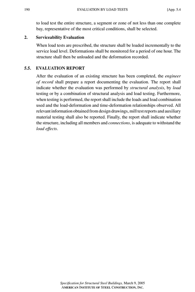 P1: GIG
GRBT055-APX-5 AISC-Sample (LRFD) June 17, 2005 17:21 Char Count= 0
190 [App. 5.4
EVALUATION BY LOAD TESTS
to load test the entire structure, a segment or zone of not less than one complete
bay, representative of the most critical conditions, shall be selected.
2. Serviceability Evaluation
When load tests are prescribed, the structure shall be loaded incrementally to the
service load level. Deformations shall be monitored for a period of one hour. The
structure shall then be unloaded and the deformation recorded.
5.5. EVALUATION REPORT
After the evaluation of an existing structure has been completed, the engineer
of record shall prepare a report documenting the evaluation. The report shall
indicate whether the evaluation was performed by structural analysis, by load
testing or by a combination of structural analysis and load testing. Furthermore,
when testing is performed, the report shall include the loads and load combination
used and the load-deformation and time-deformation relationships observed. All
relevant information obtained from design drawings, mill test reports and auxiliary
material testing shall also be reported. Finally, the report shall indicate whether
the structure, including all members and connections, is adequate to withstand the
load effects.
Specification for Structural Steel Buildings, March 9, 2005
AMERICAN INSTITUTE OF STEEL CONSTRUCTION, INC.
 