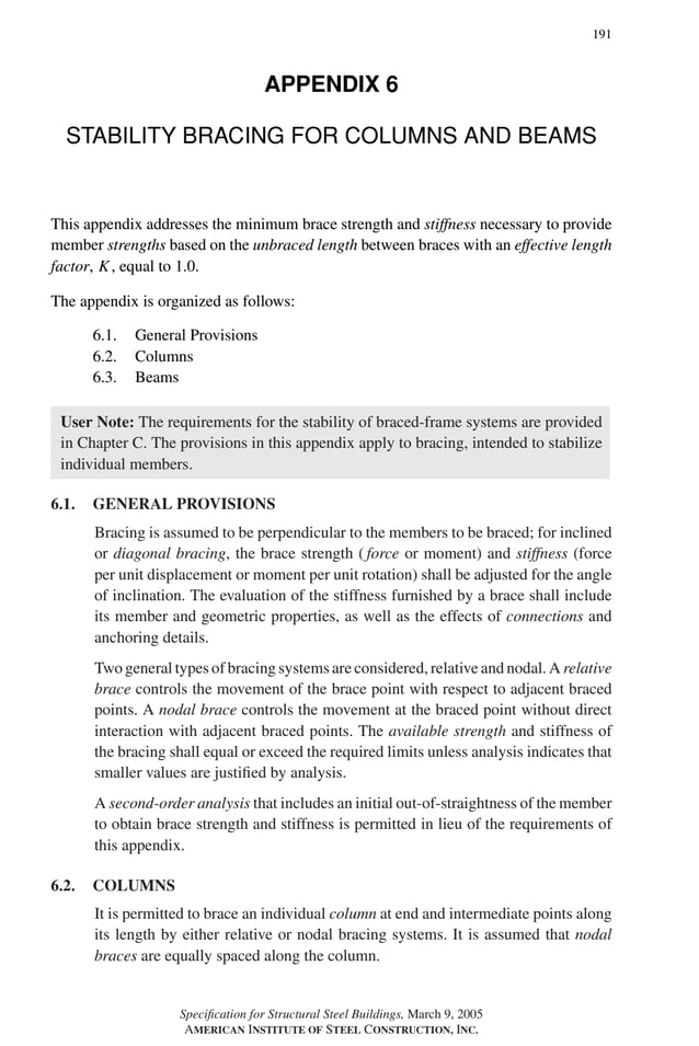 P1: GIG
GRBT055-APX-6 AISC-Sample (LRFD) June 17, 2005 17:22 Char Count= 0
191
APPENDIX 6
STABILITY BRACING FOR COLUMNS AND BEAMS
This appendix addresses the minimum brace strength and stiffness necessary to provide
member strengths based on the unbraced length between braces with an effective length
factor, K, equal to 1.0.
The appendix is organized as follows:
6.1. General Provisions
6.2. Columns
6.3. Beams
User Note: The requirements for the stability of braced-frame systems are provided
in Chapter C. The provisions in this appendix apply to bracing, intended to stabilize
individual members.
6.1. GENERAL PROVISIONS
Bracing is assumed to be perpendicular to the members to be braced; for inclined
or diagonal bracing, the brace strength ( force or moment) and stiffness (force
per unit displacement or moment per unit rotation) shall be adjusted for the angle
of inclination. The evaluation of the stiffness furnished by a brace shall include
its member and geometric properties, as well as the effects of connections and
anchoring details.
Two general types of bracing systems are considered, relative and nodal. A relative
brace controls the movement of the brace point with respect to adjacent braced
points. A nodal brace controls the movement at the braced point without direct
interaction with adjacent braced points. The available strength and stiffness of
the bracing shall equal or exceed the required limits unless analysis indicates that
smaller values are justified by analysis.
A second-order analysis that includes an initial out-of-straightness of the member
to obtain brace strength and stiffness is permitted in lieu of the requirements of
this appendix.
6.2. COLUMNS
It is permitted to brace an individual column at end and intermediate points along
its length by either relative or nodal bracing systems. It is assumed that nodal
braces are equally spaced along the column.
Specification for Structural Steel Buildings, March 9, 2005
AMERICAN INSTITUTE OF STEEL CONSTRUCTION, INC.
 