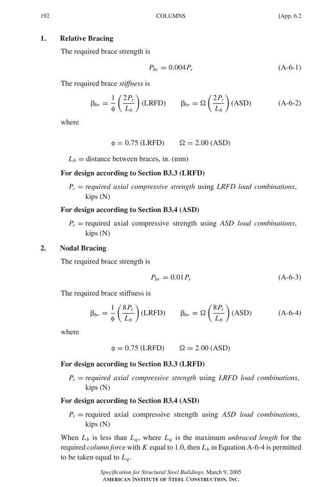P1: GIG
GRBT055-APX-6 AISC-Sample (LRFD) June 17, 2005 17:22 Char Count= 0
192 [App. 6.2
COLUMNS
1. Relative Bracing
The required brace strength is
Pbr = 0.004Pr (A-6-1)
The required brace stiffness is
br =
1
f

2Pr
Lb

(LRFD) br = 

2Pr
Lb

(ASD) (A-6-2)
where
f = 0.75 (LRFD)  = 2.00 (ASD)
Lb = distance between braces, in. (mm)
For design according to Section B3.3 (LRFD)
Pr = required axial compressive strength using LRFD load combinations,
kips (N)
For design according to Section B3.4 (ASD)
Pr = required axial compressive strength using ASD load combinations,
kips (N)
2. Nodal Bracing
The required brace strength is
Pbr = 0.01Pr (A-6-3)
The required brace stiffness is
br =
1
f

8Pr
Lb

(LRFD) br = 

8Pr
Lb

(ASD) (A-6-4)
where
f = 0.75 (LRFD)  = 2.00 (ASD)
For design according to Section B3.3 (LRFD)
Pr = required axial compressive strength using LRFD load combinations,
kips (N)
For design according to Section B3.4 (ASD)
Pr = required axial compressive strength using ASD load combinations,
kips (N)
When Lb is less than Lq, where Lq is the maximum unbraced length for the
required column force with K equal to 1.0, then Lb in Equation A-6-4 is permitted
to be taken equal to Lq.
Specification for Structural Steel Buildings, March 9, 2005
AMERICAN INSTITUTE OF STEEL CONSTRUCTION, INC.
 