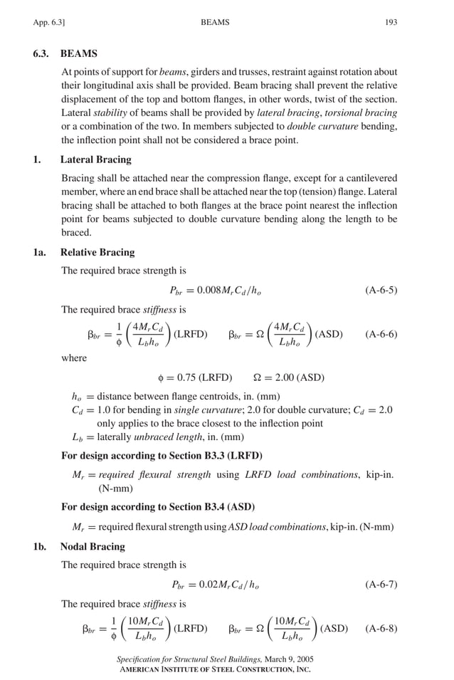 P1: GIG
GRBT055-APX-6 AISC-Sample (LRFD) June 17, 2005 17:22 Char Count= 0
BEAMS
App. 6.3] 193
6.3. BEAMS
At points of support for beams, girders and trusses, restraint against rotation about
their longitudinal axis shall be provided. Beam bracing shall prevent the relative
displacement of the top and bottom flanges, in other words, twist of the section.
Lateral stability of beams shall be provided by lateral bracing, torsional bracing
or a combination of the two. In members subjected to double curvature bending,
the inflection point shall not be considered a brace point.
1. Lateral Bracing
Bracing shall be attached near the compression flange, except for a cantilevered
member, where an end brace shall be attached near the top (tension) flange. Lateral
bracing shall be attached to both flanges at the brace point nearest the inflection
point for beams subjected to double curvature bending along the length to be
braced.
1a. Relative Bracing
The required brace strength is
Pbr = 0.008Mr Cd/ho (A-6-5)
The required brace stiffness is
br =
1
f

4Mr Cd
Lbho

(LRFD) br = 

4Mr Cd
Lbho

(ASD) (A-6-6)
where
f = 0.75 (LRFD)  = 2.00 (ASD)
ho = distance between flange centroids, in. (mm)
Cd = 1.0 for bending in single curvature; 2.0 for double curvature; Cd = 2.0
only applies to the brace closest to the inflection point
Lb = laterally unbraced length, in. (mm)
For design according to Section B3.3 (LRFD)
Mr = required flexural strength using LRFD load combinations, kip-in.
(N-mm)
For design according to Section B3.4 (ASD)
Mr = required flexural strength using ASD load combinations, kip-in. (N-mm)
1b. Nodal Bracing
The required brace strength is
Pbr = 0.02Mr Cd/ho (A-6-7)
The required brace stiffness is
br =
1
f

10Mr Cd
Lbho

(LRFD) br = 

10Mr Cd
Lbho

(ASD) (A-6-8)
Specification for Structural Steel Buildings, March 9, 2005
AMERICAN INSTITUTE OF STEEL CONSTRUCTION, INC.
 