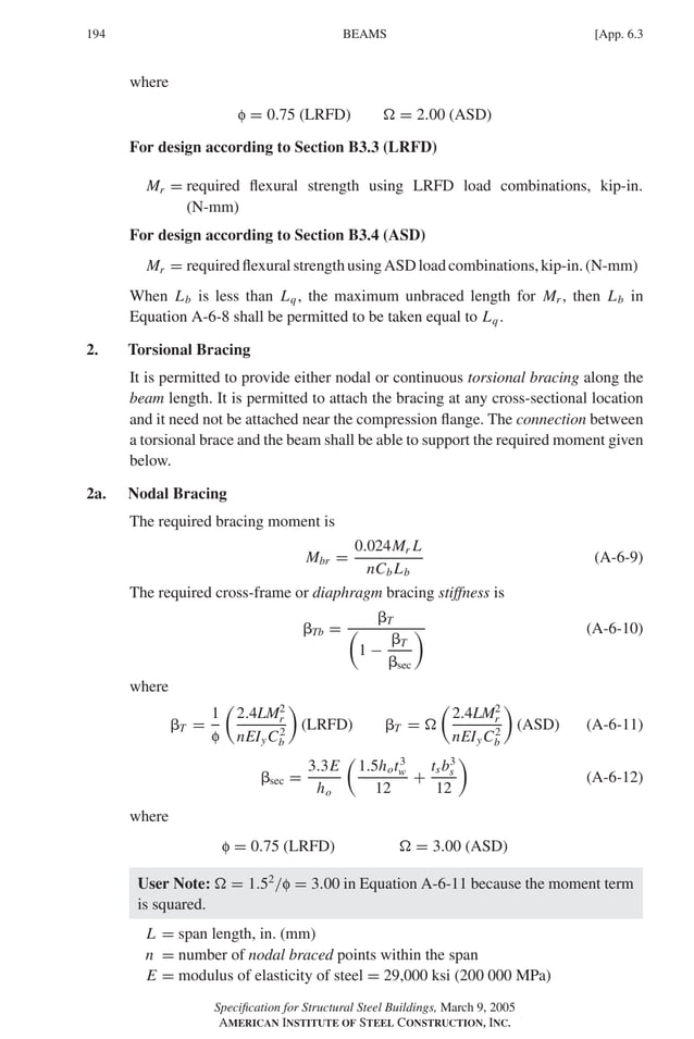 P1: GIG
GRBT055-APX-6 AISC-Sample (LRFD) June 17, 2005 17:22 Char Count= 0
194 [App. 6.3
BEAMS
where
f = 0.75 (LRFD)  = 2.00 (ASD)
For design according to Section B3.3 (LRFD)
Mr = required flexural strength using LRFD load combinations, kip-in.
(N-mm)
For design according to Section B3.4 (ASD)
Mr = requiredflexuralstrengthusingASDloadcombinations,kip-in.(N-mm)
When Lb is less than Lq, the maximum unbraced length for Mr , then Lb in
Equation A-6-8 shall be permitted to be taken equal to Lq.
2. Torsional Bracing
It is permitted to provide either nodal or continuous torsional bracing along the
beam length. It is permitted to attach the bracing at any cross-sectional location
and it need not be attached near the compression flange. The connection between
a torsional brace and the beam shall be able to support the required moment given
below.
2a. Nodal Bracing
The required bracing moment is
Mbr =
0.024Mr L
nCb Lb
(A-6-9)
The required cross-frame or diaphragm bracing stiffness is
Tb =
T

1 −
T
sec
 (A-6-10)
where
T =
1
f

2.4LM2
r
nEIyC2
b

(LRFD) T = 

2.4LM2
r
nEIyC2
b

(ASD) (A-6-11)
sec =
3.3E
ho

1.5hot3
w
12
+
tsb3
s
12

(A-6-12)
where
f = 0.75 (LRFD)  = 3.00 (ASD)
User Note:  = 1.52
/f = 3.00 in Equation A-6-11 because the moment term
is squared.
L = span length, in. (mm)
n = number of nodal braced points within the span
E = modulus of elasticity of steel = 29,000 ksi (200 000 MPa)
Specification for Structural Steel Buildings, March 9, 2005
AMERICAN INSTITUTE OF STEEL CONSTRUCTION, INC.
 