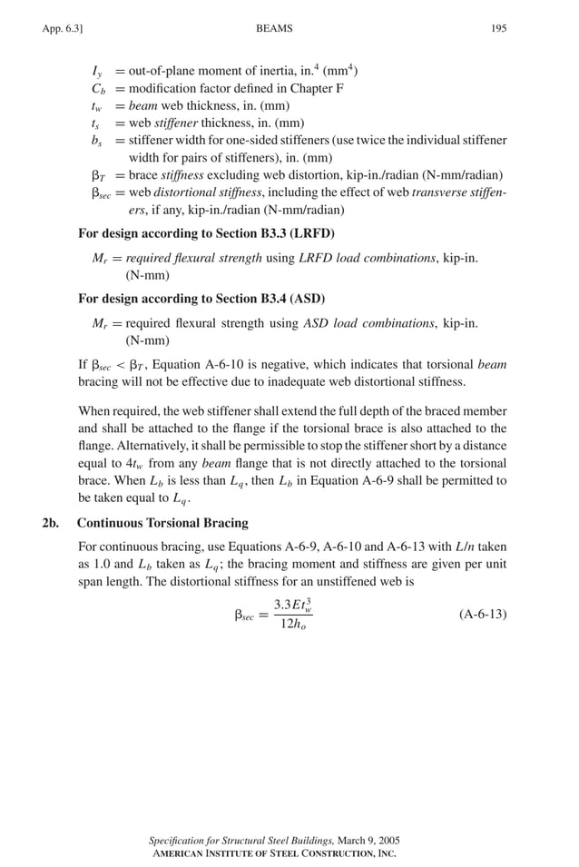 P1: GIG
GRBT055-APX-6 AISC-Sample (LRFD) June 17, 2005 17:22 Char Count= 0
BEAMS
App. 6.3] 195
Iy = out-of-plane moment of inertia, in.4
(mm4
)
Cb = modification factor defined in Chapter F
tw = beam web thickness, in. (mm)
ts = web stiffener thickness, in. (mm)
bs = stiffener width for one-sided stiffeners (use twice the individual stiffener
width for pairs of stiffeners), in. (mm)
T = brace stiffness excluding web distortion, kip-in./radian (N-mm/radian)
sec = web distortional stiffness, including the effect of web transverse stiffen-
ers, if any, kip-in./radian (N-mm/radian)
For design according to Section B3.3 (LRFD)
Mr = required flexural strength using LRFD load combinations, kip-in.
(N-mm)
For design according to Section B3.4 (ASD)
Mr = required flexural strength using ASD load combinations, kip-in.
(N-mm)
If sec  T , Equation A-6-10 is negative, which indicates that torsional beam
bracing will not be effective due to inadequate web distortional stiffness.
When required, the web stiffener shall extend the full depth of the braced member
and shall be attached to the flange if the torsional brace is also attached to the
flange. Alternatively, it shall be permissible to stop the stiffener short by a distance
equal to 4tw from any beam flange that is not directly attached to the torsional
brace. When Lb is less than Lq, then Lb in Equation A-6-9 shall be permitted to
be taken equal to Lq.
2b. Continuous Torsional Bracing
For continuous bracing, use Equations A-6-9, A-6-10 and A-6-13 with L/n taken
as 1.0 and Lb taken as Lq; the bracing moment and stiffness are given per unit
span length. The distortional stiffness for an unstiffened web is
sec =
3.3Et3
w
12ho
(A-6-13)
Specification for Structural Steel Buildings, March 9, 2005
AMERICAN INSTITUTE OF STEEL CONSTRUCTION, INC.
 