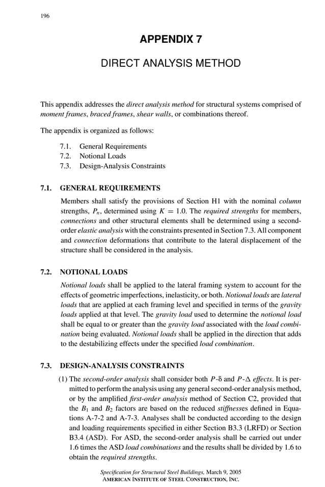 P1: GIG
GRBT055-APX-7 AISC-Sample (LRFD) June 17, 2005 17:22 Char Count= 0
196
APPENDIX 7
DIRECT ANALYSIS METHOD
This appendix addresses the direct analysis method for structural systems comprised of
moment frames, braced frames, shear walls, or combinations thereof.
The appendix is organized as follows:
7.1. General Requirements
7.2. Notional Loads
7.3. Design-Analysis Constraints
7.1. GENERAL REQUIREMENTS
Members shall satisfy the provisions of Section H1 with the nominal column
strengths, Pn, determined using K = 1.0. The required strengths for members,
connections and other structural elements shall be determined using a second-
order elastic analysis with the constraints presented in Section 7.3. All component
and connection deformations that contribute to the lateral displacement of the
structure shall be considered in the analysis.
7.2. NOTIONAL LOADS
Notional loads shall be applied to the lateral framing system to account for the
effects of geometric imperfections, inelasticity, or both. Notional loads are lateral
loads that are applied at each framing level and specified in terms of the gravity
loads applied at that level. The gravity load used to determine the notional load
shall be equal to or greater than the gravity load associated with the load combi-
nation being evaluated. Notional loads shall be applied in the direction that adds
to the destabilizing effects under the specified load combination.
7.3. DESIGN-ANALYSIS CONSTRAINTS
(1) The second-order analysis shall consider both P- and P- effects. It is per-
mitted to perform the analysis using any general second-order analysis method,
or by the amplified first-order analysis method of Section C2, provided that
the B1 and B2 factors are based on the reduced stiffnesses defined in Equa-
tions A-7-2 and A-7-3. Analyses shall be conducted according to the design
and loading requirements specified in either Section B3.3 (LRFD) or Section
B3.4 (ASD). For ASD, the second-order analysis shall be carried out under
1.6 times the ASD load combinations and the results shall be divided by 1.6 to
obtain the required strengths.
Specification for Structural Steel Buildings, March 9, 2005
AMERICAN INSTITUTE OF STEEL CONSTRUCTION, INC.
 