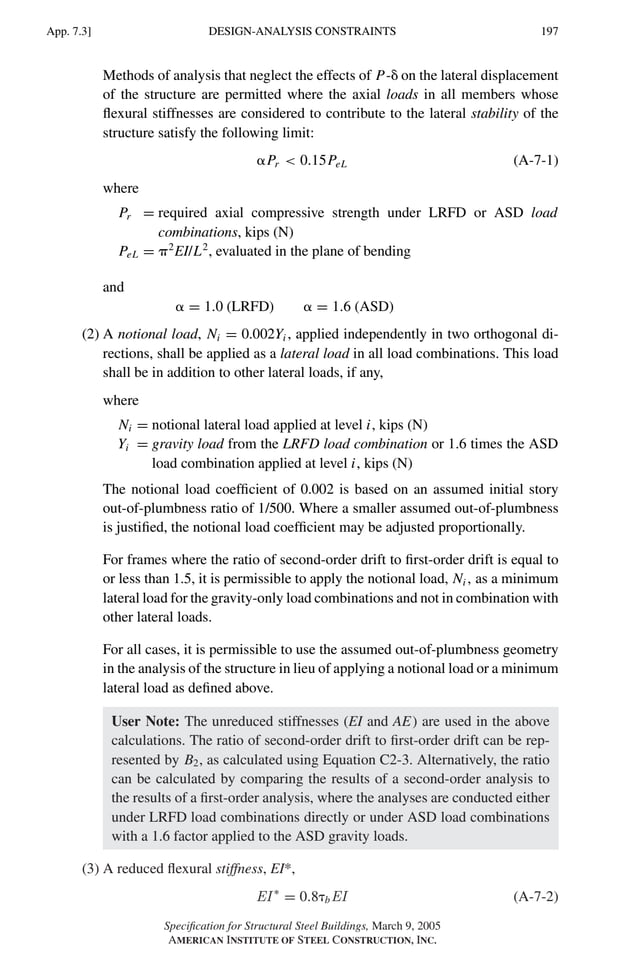 P1: GIG
GRBT055-APX-7 AISC-Sample (LRFD) June 17, 2005 17:22 Char Count= 0
DESIGN-ANALYSIS CONSTRAINTS
App. 7.3] 197
Methods of analysis that neglect the effects of P- on the lateral displacement
of the structure are permitted where the axial loads in all members whose
flexural stiffnesses are considered to contribute to the lateral stability of the
structure satisfy the following limit:
Pr  0.15PeL (A-7-1)
where
Pr = required axial compressive strength under LRFD or ASD load
combinations, kips (N)
PeL = 2
EI/L2
, evaluated in the plane of bending
and
 = 1.0 (LRFD)  = 1.6 (ASD)
(2) A notional load, Ni = 0.002Yi , applied independently in two orthogonal di-
rections, shall be applied as a lateral load in all load combinations. This load
shall be in addition to other lateral loads, if any,
where
Ni = notional lateral load applied at level i, kips (N)
Yi = gravity load from the LRFD load combination or 1.6 times the ASD
load combination applied at level i, kips (N)
The notional load coefficient of 0.002 is based on an assumed initial story
out-of-plumbness ratio of 1/500. Where a smaller assumed out-of-plumbness
is justified, the notional load coefficient may be adjusted proportionally.
For frames where the ratio of second-order drift to first-order drift is equal to
or less than 1.5, it is permissible to apply the notional load, Ni , as a minimum
lateral load for the gravity-only load combinations and not in combination with
other lateral loads.
For all cases, it is permissible to use the assumed out-of-plumbness geometry
in the analysis of the structure in lieu of applying a notional load or a minimum
lateral load as defined above.
User Note: The unreduced stiffnesses (EI and AE) are used in the above
calculations. The ratio of second-order drift to first-order drift can be rep-
resented by B2, as calculated using Equation C2-3. Alternatively, the ratio
can be calculated by comparing the results of a second-order analysis to
the results of a first-order analysis, where the analyses are conducted either
under LRFD load combinations directly or under ASD load combinations
with a 1.6 factor applied to the ASD gravity loads.
(3) A reduced flexural stiffness, EI*,
EI ∗
= 0.8bEI (A-7-2)
Specification for Structural Steel Buildings, March 9, 2005
AMERICAN INSTITUTE OF STEEL CONSTRUCTION, INC.
 