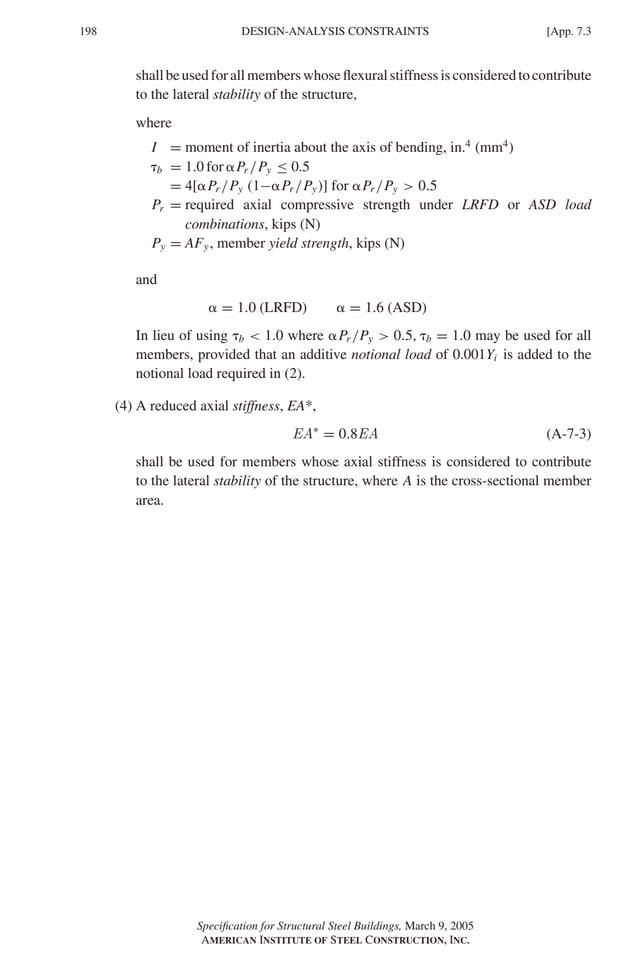 P1: GIG
GRBT055-APX-7 AISC-Sample (LRFD) June 17, 2005 17:22 Char Count= 0
198 [App. 7.3
DESIGN-ANALYSIS CONSTRAINTS
shallbeusedforallmemberswhoseflexuralstiffnessisconsideredtocontribute
to the lateral stability of the structure,
where
I = moment of inertia about the axis of bending, in.4
(mm4
)
b = 1.0 for Pr /Py ≤ 0.5
= 4[Pr /Py (1−Pr /Py)] for Pr /Py  0.5
Pr = required axial compressive strength under LRFD or ASD load
combinations, kips (N)
Py = AFy, member yield strength, kips (N)
and
 = 1.0 (LRFD)  = 1.6 (ASD)
In lieu of using b  1.0 where Pr /Py  0.5, b = 1.0 may be used for all
members, provided that an additive notional load of 0.001Yi is added to the
notional load required in (2).
(4) A reduced axial stiffness, EA*,
EA∗
= 0.8EA (A-7-3)
shall be used for members whose axial stiffness is considered to contribute
to the lateral stability of the structure, where A is the cross-sectional member
area.
Specification for Structural Steel Buildings, March 9, 2005
AMERICAN INSTITUTE OF STEEL CONSTRUCTION, INC.
 