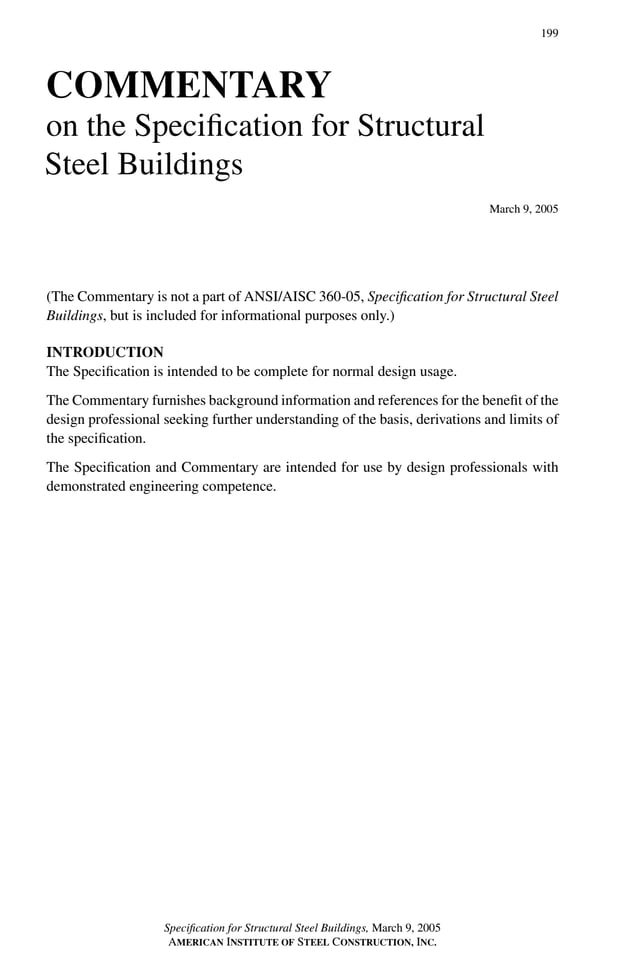 P1: GIG
GRBT055-Com AISC-Sample (LRFD) June 17, 2005 17:24 Char Count= 0
199
COMMENTARY
on the Specification for Structural
Steel Buildings
March 9, 2005
(The Commentary is not a part of ANSI/AISC 360-05, Specification for Structural Steel
Buildings, but is included for informational purposes only.)
INTRODUCTION
The Specification is intended to be complete for normal design usage.
The Commentary furnishes background information and references for the benefit of the
design professional seeking further understanding of the basis, derivations and limits of
the specification.
The Specification and Commentary are intended for use by design professionals with
demonstrated engineering competence.
Specification for Structural Steel Buildings, March 9, 2005
AMERICAN INSTITUTE OF STEEL CONSTRUCTION, INC.
 
