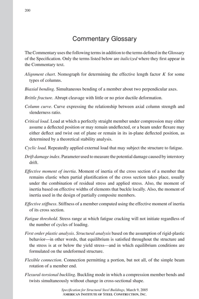 P1: GIG
GRBT055-Com AISC-Sample (LRFD) June 17, 2005 17:24 Char Count= 0
200
Commentary Glossary
The Commentary uses the following terms in addition to the terms defined in the Glossary
of the Specification. Only the terms listed below are italicized where they first appear in
the Commentary text.
Alignment chart. Nomograph for determining the effective length factor K for some
types of columns.
Biaxial bending. Simultaneous bending of a member about two perpendicular axes.
Brittle fracture. Abrupt cleavage with little or no prior ductile deformation.
Column curve. Curve expressing the relationship between axial column strength and
slenderness ratio.
Critical load. Load at which a perfectly straight member under compression may either
assume a deflected position or may remain undeflected, or a beam under flexure may
either deflect and twist out of plane or remain in its in-plane deflected position, as
determined by a theoretical stability analysis.
Cyclic load. Repeatedly applied external load that may subject the structure to fatigue.
Drift damage index. Parameter used to measure the potential damage caused by interstory
drift.
Effective moment of inertia. Moment of inertia of the cross section of a member that
remains elastic when partial plastification of the cross section takes place, usually
under the combination of residual stress and applied stress. Also, the moment of
inertia based on effective widths of elements that buckle locally. Also, the moment of
inertia used in the design of partially composite members.
Effective stiffness. Stiffness of a member computed using the effective moment of inertia
of its cross section.
Fatigue threshold. Stress range at which fatigue cracking will not initiate regardless of
the number of cycles of loading.
First order plastic analysis. Structural analysis based on the assumption of rigid-plastic
behavior—in other words, that equilibrium is satisfied throughout the structure and
the stress is at or below the yield stress—and in which equilibrium conditions are
formulated on the undeformed structure.
Flexible connection. Connection permitting a portion, but not all, of the simple beam
rotation of a member end.
Flexural-torsional buckling. Buckling mode in which a compression member bends and
twists simultaneously without change in cross-sectional shape.
Specification for Structural Steel Buildings, March 9, 2005
AMERICAN INSTITUTE OF STEEL CONSTRUCTION, INC.
 