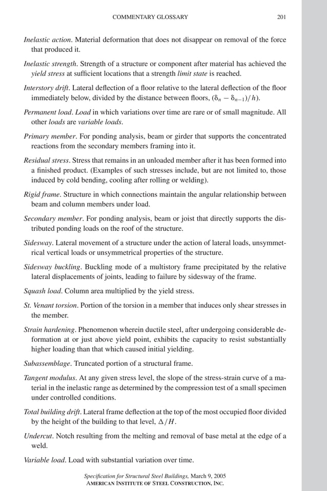 P1: GIG
GRBT055-Com AISC-Sample (LRFD) June 17, 2005 17:24 Char Count= 0
COMMENTARY GLOSSARY 201
Inelastic action. Material deformation that does not disappear on removal of the force
that produced it.
Inelastic strength. Strength of a structure or component after material has achieved the
yield stress at sufficient locations that a strength limit state is reached.
Interstory drift. Lateral deflection of a floor relative to the lateral deflection of the floor
immediately below, divided by the distance between floors, (n − n−1)/h).
Permanent load. Load in which variations over time are rare or of small magnitude. All
other loads are variable loads.
Primary member. For ponding analysis, beam or girder that supports the concentrated
reactions from the secondary members framing into it.
Residual stress. Stress that remains in an unloaded member after it has been formed into
a finished product. (Examples of such stresses include, but are not limited to, those
induced by cold bending, cooling after rolling or welding).
Rigid frame. Structure in which connections maintain the angular relationship between
beam and column members under load.
Secondary member. For ponding analysis, beam or joist that directly supports the dis-
tributed ponding loads on the roof of the structure.
Sidesway. Lateral movement of a structure under the action of lateral loads, unsymmet-
rical vertical loads or unsymmetrical properties of the structure.
Sidesway buckling. Buckling mode of a multistory frame precipitated by the relative
lateral displacements of joints, leading to failure by sidesway of the frame.
Squash load. Column area multiplied by the yield stress.
St. Venant torsion. Portion of the torsion in a member that induces only shear stresses in
the member.
Strain hardening. Phenomenon wherein ductile steel, after undergoing considerable de-
formation at or just above yield point, exhibits the capacity to resist substantially
higher loading than that which caused initial yielding.
Subassemblage. Truncated portion of a structural frame.
Tangent modulus. At any given stress level, the slope of the stress-strain curve of a ma-
terial in the inelastic range as determined by the compression test of a small specimen
under controlled conditions.
Total building drift. Lateral frame deflection at the top of the most occupied floor divided
by the height of the building to that level, /H.
Undercut. Notch resulting from the melting and removal of base metal at the edge of a
weld.
Variable load. Load with substantial variation over time.
Specification for Structural Steel Buildings, March 9, 2005
AMERICAN INSTITUTE OF STEEL CONSTRUCTION, INC.
 