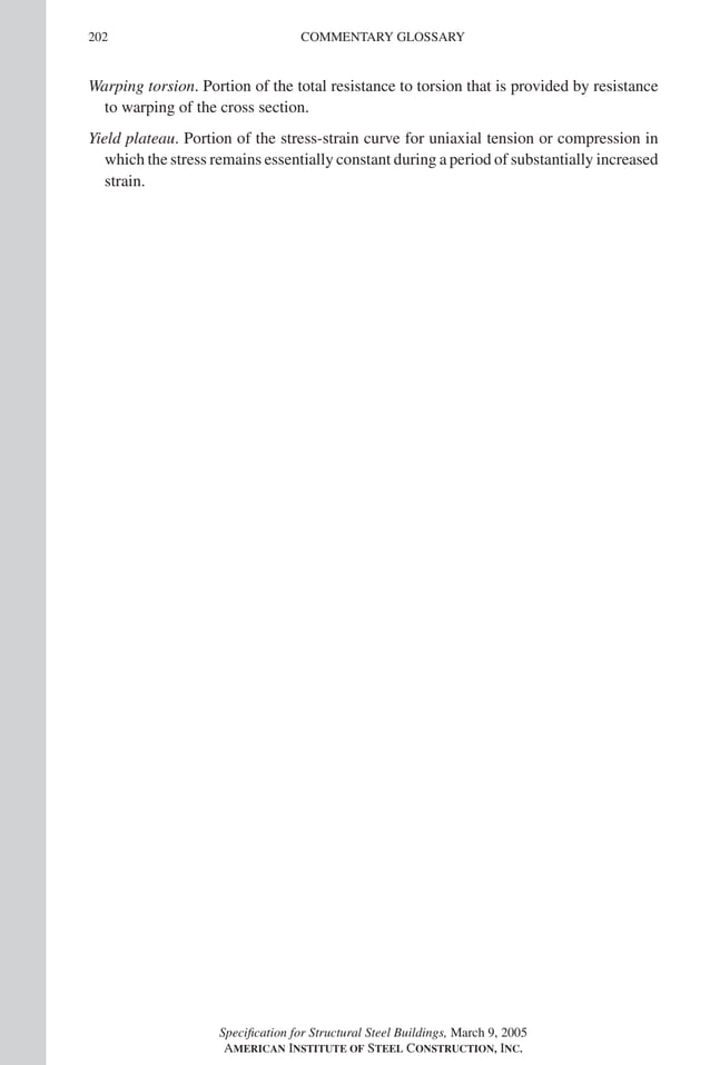P1: GIG
GRBT055-Com AISC-Sample (LRFD) June 17, 2005 17:24 Char Count= 0
202 COMMENTARY GLOSSARY
Warping torsion. Portion of the total resistance to torsion that is provided by resistance
to warping of the cross section.
Yield plateau. Portion of the stress-strain curve for uniaxial tension or compression in
which the stress remains essentially constant during a period of substantially increased
strain.
Specification for Structural Steel Buildings, March 9, 2005
AMERICAN INSTITUTE OF STEEL CONSTRUCTION, INC.
 