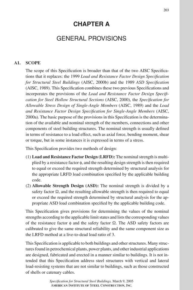 P1: GIG
GRBT055-COM-A AISC-Sample (LRFD) June 17, 2005 17:25 Char Count= 0
203
CHAPTER A
GENERAL PROVISIONS
A1. SCOPE
The scope of this Specification is broader than that of the two AISC Specifica-
tions that it replaces: the 1999 Load and Resistance Factor Design Specification
for Structural Steel Buildings (AISC, 2000b) and the 1989 ASD Specification
(AISC, 1989). This Specification combines these two previous Specifications and
incorporates the provisions of the Load and Resistance Factor Design Specifi-
cation for Steel Hollow Structural Sections (AISC, 2000), the Specification for
Allowable Stress Design of Single-Angle Members (AISC, 1989) and the Load
and Resistance Factor Design Specification for Single-Angle Members (AISC,
2000a). The basic purpose of the provisions in this Specification is the determina-
tion of the available and nominal strength of the members, connections and other
components of steel building structures. The nominal strength is usually defined
in terms of resistance to a load effect, such as axial force, bending moment, shear
or torque, but in some instances it is expressed in terms of a stress.
This Specification provides two methods of design:
(1) Load and Resistance Factor Design (LRFD): The nominal strength is multi-
plied by a resistance factor f, and the resulting design strength is then required
to equal or exceed the required strength determined by structural analysis for
the appropriate LRFD load combination specified by the applicable building
code.
(2) Allowable Strength Design (ASD): The nominal strength is divided by a
safety factor , and the resulting allowable strength is then required to equal
or exceed the required strength determined by structural analysis for the ap-
propriate ASD load combination specified by the applicable building code.
This Specification gives provisions for determining the values of the nominal
strengths according to the applicable limit states and lists the corresponding values
of the resistance factor f and the safety factor . The ASD safety factors are
calibrated to give the same structural reliability and the same component size as
the LRFD method at a live-to-dead load ratio of 3.
This Specification is applicable to both buildings and other structures. Many struc-
tures found in petrochemical plants, power plants, and other industrial applications
are designed, fabricated and erected in a manner similar to buildings. It is not in-
tended that this Specification address steel structures with vertical and lateral
load-resisting systems that are not similar to buildings, such as those constructed
of shells or catenary cables.
Specification for Structural Steel Buildings, March 9, 2005
AMERICAN INSTITUTE OF STEEL CONSTRUCTION, INC.
 