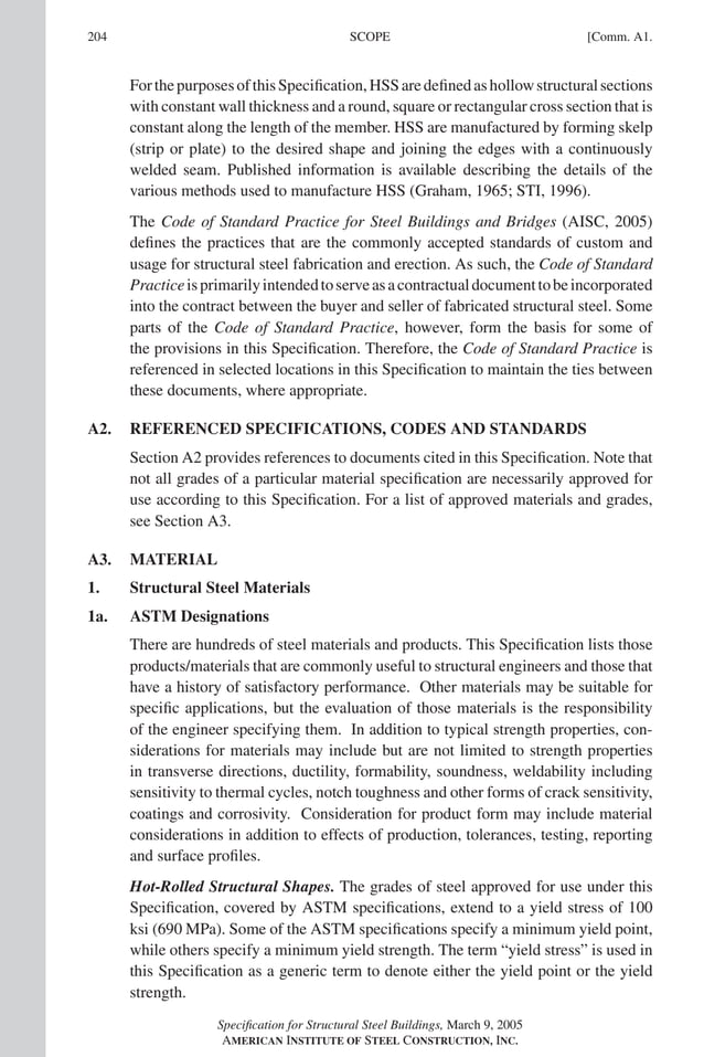 P1: GIG
GRBT055-COM-A AISC-Sample (LRFD) June 17, 2005 17:25 Char Count= 0
204 [Comm. A1.
SCOPE
ForthepurposesofthisSpecification,HSSaredefinedashollowstructuralsections
with constant wall thickness and a round, square or rectangular cross section that is
constant along the length of the member. HSS are manufactured by forming skelp
(strip or plate) to the desired shape and joining the edges with a continuously
welded seam. Published information is available describing the details of the
various methods used to manufacture HSS (Graham, 1965; STI, 1996).
The Code of Standard Practice for Steel Buildings and Bridges (AISC, 2005)
defines the practices that are the commonly accepted standards of custom and
usage for structural steel fabrication and erection. As such, the Code of Standard
Practiceisprimarilyintendedtoserveasacontractualdocumenttobeincorporated
into the contract between the buyer and seller of fabricated structural steel. Some
parts of the Code of Standard Practice, however, form the basis for some of
the provisions in this Specification. Therefore, the Code of Standard Practice is
referenced in selected locations in this Specification to maintain the ties between
these documents, where appropriate.
A2. REFERENCED SPECIFICATIONS, CODES AND STANDARDS
Section A2 provides references to documents cited in this Specification. Note that
not all grades of a particular material specification are necessarily approved for
use according to this Specification. For a list of approved materials and grades,
see Section A3.
A3. MATERIAL
1. Structural Steel Materials
1a. ASTM Designations
There are hundreds of steel materials and products. This Specification lists those
products/materials that are commonly useful to structural engineers and those that
have a history of satisfactory performance. Other materials may be suitable for
specific applications, but the evaluation of those materials is the responsibility
of the engineer specifying them. In addition to typical strength properties, con-
siderations for materials may include but are not limited to strength properties
in transverse directions, ductility, formability, soundness, weldability including
sensitivity to thermal cycles, notch toughness and other forms of crack sensitivity,
coatings and corrosivity. Consideration for product form may include material
considerations in addition to effects of production, tolerances, testing, reporting
and surface profiles.
Hot-Rolled Structural Shapes. The grades of steel approved for use under this
Specification, covered by ASTM specifications, extend to a yield stress of 100
ksi (690 MPa). Some of the ASTM specifications specify a minimum yield point,
while others specify a minimum yield strength. The term “yield stress” is used in
this Specification as a generic term to denote either the yield point or the yield
strength.
Specification for Structural Steel Buildings, March 9, 2005
AMERICAN INSTITUTE OF STEEL CONSTRUCTION, INC.
 