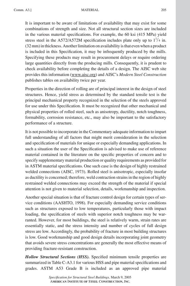 P1: GIG
GRBT055-COM-A AISC-Sample (LRFD) June 17, 2005 17:25 Char Count= 0
Comm. A3.] 205
MATERIAL
It is important to be aware of limitations of availability that may exist for some
combinations of strength and size. Not all structural section sizes are included
in the various material specifications. For example, the 60 ksi (415 MPa) yield
stress steel in the A572/A572M specification includes plate only up to 11/4 in.
(32mm)inthickness.Anotherlimitationonavailabilityisthatevenwhenaproduct
is included in this Specification, it may be infrequently produced by the mills.
Specifying these products may result in procurement delays or require ordering
large quantities directly from the producing mills. Consequently, it is prudent to
check availability before completing the details of a design. The AISC web site
provides this information (www.aisc.org) and AISC’s Modern Steel Construction
publishes tables on availability twice per year.
Properties in the direction of rolling are of principal interest in the design of steel
structures. Hence, yield stress as determined by the standard tensile test is the
principal mechanical property recognized in the selection of the steels approved
for use under this Specification. It must be recognized that other mechanical and
physical properties of rolled steel, such as anisotropy, ductility, notch toughness,
formability, corrosion resistance, etc., may also be important to the satisfactory
performance of a structure.
It is not possible to incorporate in the Commentary adequate information to impart
full understanding of all factors that might merit consideration in the selection
and specification of materials for unique or especially demanding applications. In
such a situation the user of the Specification is advised to make use of reference
material contained in the literature on the specific properties of concern and to
specify supplementary material production or quality requirements as provided for
in ASTM material specifications. One such case is the design of highly restrained
welded connections (AISC, 1973). Rolled steel is anisotropic, especially insofar
as ductility is concerned; therefore, weld contraction strains in the region of highly
restrained welded connections may exceed the strength of the material if special
attention is not given to material selection, details, workmanship and inspection.
Another special situation is that of fracture control design for certain types of ser-
vice conditions (AASHTO, 1998). For especially demanding service conditions
such as structures exposed to low temperatures, particularly those with impact
loading, the specification of steels with superior notch toughness may be war-
ranted. However, for most buildings, the steel is relatively warm, strain rates are
essentially static, and the stress intensity and number of cycles of full design
stress are low. Accordingly, the probability of fracture in most building structures
is low. Good workmanship and good design details incorporating joint geometry
that avoids severe stress concentrations are generally the most effective means of
providing fracture-resistant construction.
Hollow Structural Sections (HSS). Specified minimum tensile properties are
summarized in Table C-A3.1 for various HSS and pipe material specifications and
grades. ASTM A53 Grade B is included as an approved pipe material
Specification for Structural Steel Buildings, March 9, 2005
AMERICAN INSTITUTE OF STEEL CONSTRUCTION, INC.
 