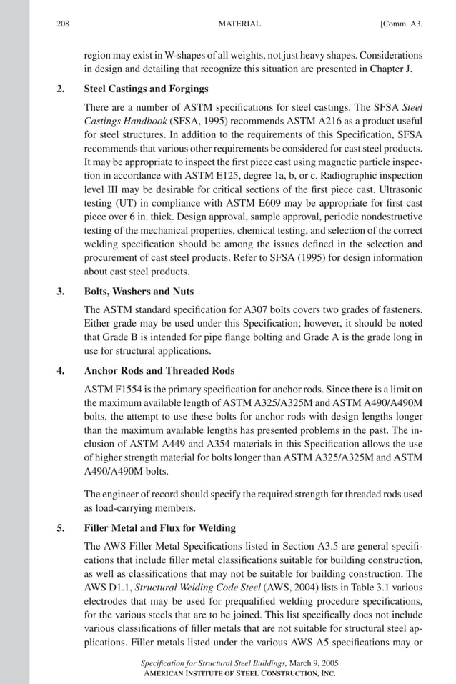 P1: GIG
GRBT055-COM-A AISC-Sample (LRFD) June 17, 2005 17:25 Char Count= 0
208 [Comm. A3.
MATERIAL
region may exist in W-shapes of all weights, not just heavy shapes. Considerations
in design and detailing that recognize this situation are presented in Chapter J.
2. Steel Castings and Forgings
There are a number of ASTM specifications for steel castings. The SFSA Steel
Castings Handbook (SFSA, 1995) recommends ASTM A216 as a product useful
for steel structures. In addition to the requirements of this Specification, SFSA
recommends that various other requirements be considered for cast steel products.
It may be appropriate to inspect the first piece cast using magnetic particle inspec-
tion in accordance with ASTM E125, degree 1a, b, or c. Radiographic inspection
level III may be desirable for critical sections of the first piece cast. Ultrasonic
testing (UT) in compliance with ASTM E609 may be appropriate for first cast
piece over 6 in. thick. Design approval, sample approval, periodic nondestructive
testing of the mechanical properties, chemical testing, and selection of the correct
welding specification should be among the issues defined in the selection and
procurement of cast steel products. Refer to SFSA (1995) for design information
about cast steel products.
3. Bolts, Washers and Nuts
The ASTM standard specification for A307 bolts covers two grades of fasteners.
Either grade may be used under this Specification; however, it should be noted
that Grade B is intended for pipe flange bolting and Grade A is the grade long in
use for structural applications.
4. Anchor Rods and Threaded Rods
ASTM F1554 is the primary specification for anchor rods. Since there is a limit on
the maximum available length of ASTM A325/A325M and ASTM A490/A490M
bolts, the attempt to use these bolts for anchor rods with design lengths longer
than the maximum available lengths has presented problems in the past. The in-
clusion of ASTM A449 and A354 materials in this Specification allows the use
of higher strength material for bolts longer than ASTM A325/A325M and ASTM
A490/A490M bolts.
The engineer of record should specify the required strength for threaded rods used
as load-carrying members.
5. Filler Metal and Flux for Welding
The AWS Filler Metal Specifications listed in Section A3.5 are general specifi-
cations that include filler metal classifications suitable for building construction,
as well as classifications that may not be suitable for building construction. The
AWS D1.1, Structural Welding Code Steel (AWS, 2004) lists in Table 3.1 various
electrodes that may be used for prequalified welding procedure specifications,
for the various steels that are to be joined. This list specifically does not include
various classifications of filler metals that are not suitable for structural steel ap-
plications. Filler metals listed under the various AWS A5 specifications may or
Specification for Structural Steel Buildings, March 9, 2005
AMERICAN INSTITUTE OF STEEL CONSTRUCTION, INC.
 