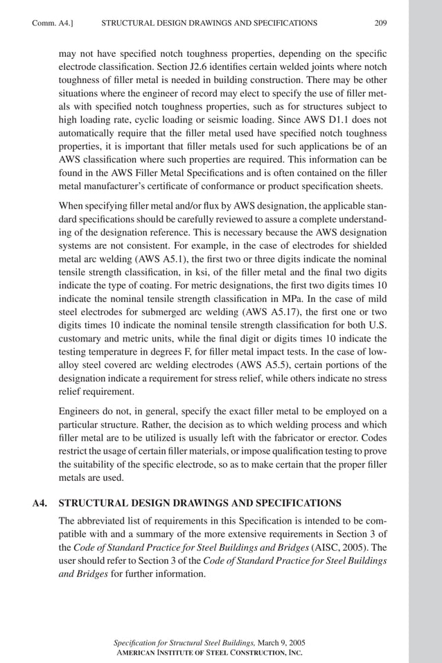 P1: GIG
GRBT055-COM-A AISC-Sample (LRFD) June 17, 2005 17:25 Char Count= 0
Comm. A4.] 209
STRUCTURAL DESIGN DRAWINGS AND SPECIFICATIONS
may not have specified notch toughness properties, depending on the specific
electrode classification. Section J2.6 identifies certain welded joints where notch
toughness of filler metal is needed in building construction. There may be other
situations where the engineer of record may elect to specify the use of filler met-
als with specified notch toughness properties, such as for structures subject to
high loading rate, cyclic loading or seismic loading. Since AWS D1.1 does not
automatically require that the filler metal used have specified notch toughness
properties, it is important that filler metals used for such applications be of an
AWS classification where such properties are required. This information can be
found in the AWS Filler Metal Specifications and is often contained on the filler
metal manufacturer’s certificate of conformance or product specification sheets.
When specifying filler metal and/or flux by AWS designation, the applicable stan-
dard specifications should be carefully reviewed to assure a complete understand-
ing of the designation reference. This is necessary because the AWS designation
systems are not consistent. For example, in the case of electrodes for shielded
metal arc welding (AWS A5.1), the first two or three digits indicate the nominal
tensile strength classification, in ksi, of the filler metal and the final two digits
indicate the type of coating. For metric designations, the first two digits times 10
indicate the nominal tensile strength classification in MPa. In the case of mild
steel electrodes for submerged arc welding (AWS A5.17), the first one or two
digits times 10 indicate the nominal tensile strength classification for both U.S.
customary and metric units, while the final digit or digits times 10 indicate the
testing temperature in degrees F, for filler metal impact tests. In the case of low-
alloy steel covered arc welding electrodes (AWS A5.5), certain portions of the
designation indicate a requirement for stress relief, while others indicate no stress
relief requirement.
Engineers do not, in general, specify the exact filler metal to be employed on a
particular structure. Rather, the decision as to which welding process and which
filler metal are to be utilized is usually left with the fabricator or erector. Codes
restrict the usage of certain filler materials, or impose qualification testing to prove
the suitability of the specific electrode, so as to make certain that the proper filler
metals are used.
A4. STRUCTURAL DESIGN DRAWINGS AND SPECIFICATIONS
The abbreviated list of requirements in this Specification is intended to be com-
patible with and a summary of the more extensive requirements in Section 3 of
the Code of Standard Practice for Steel Buildings and Bridges (AISC, 2005). The
user should refer to Section 3 of the Code of Standard Practice for Steel Buildings
and Bridges for further information.
Specification for Structural Steel Buildings, March 9, 2005
AMERICAN INSTITUTE OF STEEL CONSTRUCTION, INC.
 