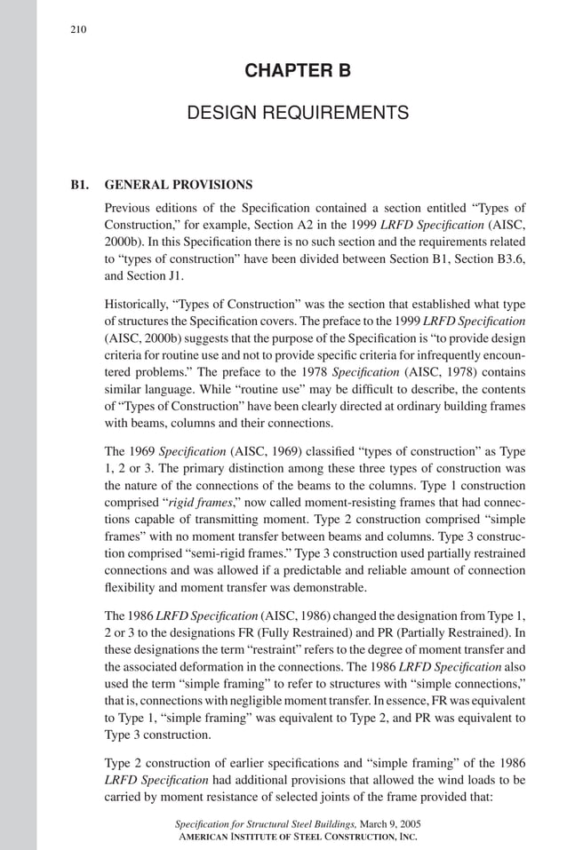 P1: GIG
GRBT055-COM-B AISC-Sample (LRFD) June 17, 2005 17:26 Char Count= 0
210
CHAPTER B
DESIGN REQUIREMENTS
B1. GENERAL PROVISIONS
Previous editions of the Specification contained a section entitled “Types of
Construction,” for example, Section A2 in the 1999 LRFD Specification (AISC,
2000b). In this Specification there is no such section and the requirements related
to “types of construction” have been divided between Section B1, Section B3.6,
and Section J1.
Historically, “Types of Construction” was the section that established what type
of structures the Specification covers. The preface to the 1999 LRFD Specification
(AISC, 2000b) suggests that the purpose of the Specification is “to provide design
criteria for routine use and not to provide specific criteria for infrequently encoun-
tered problems.” The preface to the 1978 Specification (AISC, 1978) contains
similar language. While “routine use” may be difficult to describe, the contents
of “Types of Construction” have been clearly directed at ordinary building frames
with beams, columns and their connections.
The 1969 Specification (AISC, 1969) classified “types of construction” as Type
1, 2 or 3. The primary distinction among these three types of construction was
the nature of the connections of the beams to the columns. Type 1 construction
comprised “rigid frames,” now called moment-resisting frames that had connec-
tions capable of transmitting moment. Type 2 construction comprised “simple
frames” with no moment transfer between beams and columns. Type 3 construc-
tion comprised “semi-rigid frames.” Type 3 construction used partially restrained
connections and was allowed if a predictable and reliable amount of connection
flexibility and moment transfer was demonstrable.
The 1986 LRFD Specification (AISC, 1986) changed the designation from Type 1,
2 or 3 to the designations FR (Fully Restrained) and PR (Partially Restrained). In
these designations the term “restraint” refers to the degree of moment transfer and
the associated deformation in the connections. The 1986 LRFD Specification also
used the term “simple framing” to refer to structures with “simple connections,”
that is, connections with negligible moment transfer. In essence, FR was equivalent
to Type 1, “simple framing” was equivalent to Type 2, and PR was equivalent to
Type 3 construction.
Type 2 construction of earlier specifications and “simple framing” of the 1986
LRFD Specification had additional provisions that allowed the wind loads to be
carried by moment resistance of selected joints of the frame provided that:
Specification for Structural Steel Buildings, March 9, 2005
AMERICAN INSTITUTE OF STEEL CONSTRUCTION, INC.
 