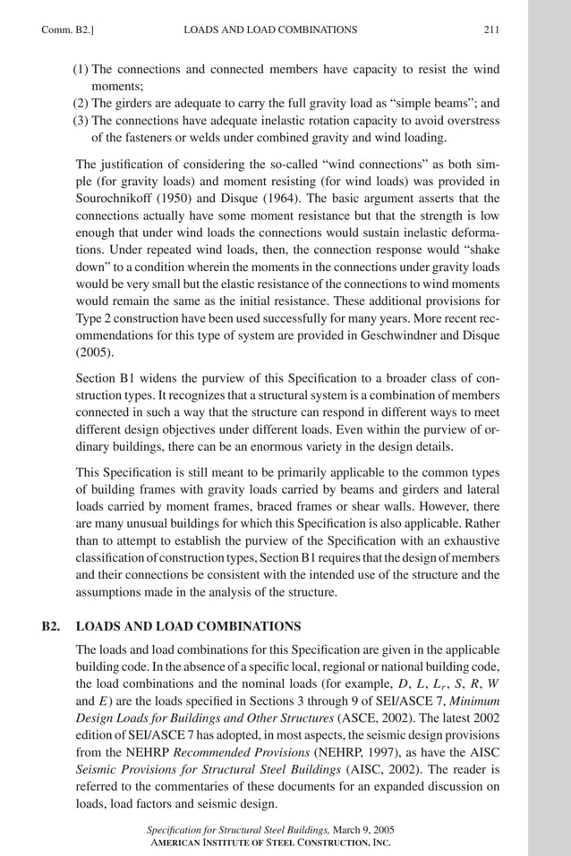 P1: GIG
GRBT055-COM-B AISC-Sample (LRFD) June 17, 2005 17:26 Char Count= 0
Comm. B2.] 211
LOADS AND LOAD COMBINATIONS
(1) The connections and connected members have capacity to resist the wind
moments;
(2) The girders are adequate to carry the full gravity load as “simple beams”; and
(3) The connections have adequate inelastic rotation capacity to avoid overstress
of the fasteners or welds under combined gravity and wind loading.
The justification of considering the so-called “wind connections” as both sim-
ple (for gravity loads) and moment resisting (for wind loads) was provided in
Sourochnikoff (1950) and Disque (1964). The basic argument asserts that the
connections actually have some moment resistance but that the strength is low
enough that under wind loads the connections would sustain inelastic deforma-
tions. Under repeated wind loads, then, the connection response would “shake
down” to a condition wherein the moments in the connections under gravity loads
would be very small but the elastic resistance of the connections to wind moments
would remain the same as the initial resistance. These additional provisions for
Type 2 construction have been used successfully for many years. More recent rec-
ommendations for this type of system are provided in Geschwindner and Disque
(2005).
Section B1 widens the purview of this Specification to a broader class of con-
struction types. It recognizes that a structural system is a combination of members
connected in such a way that the structure can respond in different ways to meet
different design objectives under different loads. Even within the purview of or-
dinary buildings, there can be an enormous variety in the design details.
This Specification is still meant to be primarily applicable to the common types
of building frames with gravity loads carried by beams and girders and lateral
loads carried by moment frames, braced frames or shear walls. However, there
are many unusual buildings for which this Specification is also applicable. Rather
than to attempt to establish the purview of the Specification with an exhaustive
classificationofconstructiontypes,SectionB1requiresthatthedesignofmembers
and their connections be consistent with the intended use of the structure and the
assumptions made in the analysis of the structure.
B2. LOADS AND LOAD COMBINATIONS
The loads and load combinations for this Specification are given in the applicable
building code. In the absence of a specific local, regional or national building code,
the load combinations and the nominal loads (for example, D, L, Lr , S, R, W
and E) are the loads specified in Sections 3 through 9 of SEI/ASCE 7, Minimum
Design Loads for Buildings and Other Structures (ASCE, 2002). The latest 2002
edition of SEI/ASCE 7 has adopted, in most aspects, the seismic design provisions
from the NEHRP Recommended Provisions (NEHRP, 1997), as have the AISC
Seismic Provisions for Structural Steel Buildings (AISC, 2002). The reader is
referred to the commentaries of these documents for an expanded discussion on
loads, load factors and seismic design.
Specification for Structural Steel Buildings, March 9, 2005
AMERICAN INSTITUTE OF STEEL CONSTRUCTION, INC.
 