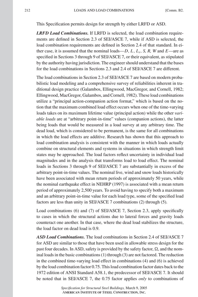 P1: GIG
GRBT055-COM-B AISC-Sample (LRFD) June 17, 2005 17:26 Char Count= 0
212 [Comm. B2.
LOADS AND LOAD COMBINATIONS
This Specification permits design for strength by either LRFD or ASD.
LRFD Load Combinations. If LRFD is selected, the load combination require-
ments are defined in Section 2.3 of SEI/ASCE 7, while if ASD is selected, the
load combination requirements are defined in Section 2.4 of that standard. In ei-
ther case, it is assumed that the nominal loads—D, L, Lr , S, R, W and E—are as
specified in Sections 3 through 9 of SEI/ASCE 7, or their equivalent, as stipulated
by the authority having jurisdiction. The engineer should understand that the bases
for the load combinations in Sections 2.3 and 2.4 of SEI/ASCE 7 are different.
The load combinations in Section 2.3 of SEI/ASCE 7 are based on modern proba-
bilistic load modeling and a comprehensive survey of reliabilities inherent in tra-
ditional design practice (Galambos, Ellingwood, MacGregor, and Cornell, 1982;
Ellingwood, MacGregor, Galambos, and Cornell, 1982). These load combinations
utilize a “principal action-companion action format,” which is based on the no-
tion that the maximum combined load effect occurs when one of the time-varying
loads takes on its maximum lifetime value (principal action) while the other vari-
able loads are at “arbitrary point-in-time” values (companion actions), the latter
being loads that would be measured in a load survey at any arbitrary time. The
dead load, which is considered to be permanent, is the same for all combinations
in which the load effects are additive. Research has shown that this approach to
load combination analysis is consistent with the manner in which loads actually
combine on structural elements and systems in situations in which strength limit
states may be approached. The load factors reflect uncertainty in individual load
magnitudes and in the analysis that transforms load to load effect. The nominal
loads in Sections 3 through 9 of SEI/ASCE 7 are substantially in excess of the
arbitrary point-in-time values. The nominal live, wind and snow loads historically
have been associated with mean return periods of approximately 50 years, while
the nominal earthquake effect in NEHRP (1997) is associated with a mean return
period of approximately 2,500 years. To avoid having to specify both a maximum
and an arbitrary point-in-time value for each load type, some of the specified load
factors are less than unity in SEI/ASCE 7 combinations (2) through (5).
Load combinations (6) and (7) of SEI/ASCE 7, Section 2.3, apply specifically
to cases in which the structural actions due to lateral forces and gravity loads
counteract one another. In that case, where the dead load stabilizes the structure,
the load factor on dead load is 0.9.
ASD Load Combinations. The load combinations in Section 2.4 of SEI/ASCE 7
for ASD are similar to those that have been used in allowable stress design for the
past four decades. In ASD, safety is provided by the safety factor, , and the nom-
inal loads in the basic combinations (1) through (3) are not factored. The reduction
in the combined time-varying load effect in combinations (4) and (6) is achieved
by the load combination factor 0.75. This load combination factor dates back to the
1972 edition of ANSI Standard A58.1, the predecessor of SEI/ASCE 7. It should
be noted that in SEI/ASCE 7, the 0.75 factor applies only to combinations of
Specification for Structural Steel Buildings, March 9, 2005
AMERICAN INSTITUTE OF STEEL CONSTRUCTION, INC.
 