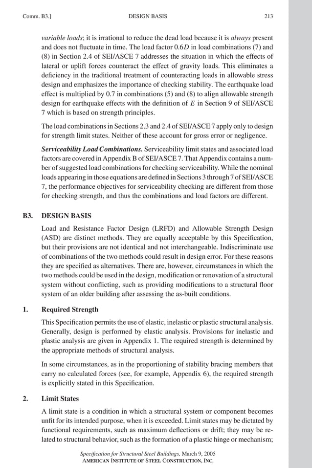 P1: GIG
GRBT055-COM-B AISC-Sample (LRFD) June 17, 2005 17:26 Char Count= 0
Comm. B3.] 213
DESIGN BASIS
variable loads; it is irrational to reduce the dead load because it is always present
and does not fluctuate in time. The load factor 0.6D in load combinations (7) and
(8) in Section 2.4 of SEI/ASCE 7 addresses the situation in which the effects of
lateral or uplift forces counteract the effect of gravity loads. This eliminates a
deficiency in the traditional treatment of counteracting loads in allowable stress
design and emphasizes the importance of checking stability. The earthquake load
effect is multiplied by 0.7 in combinations (5) and (8) to align allowable strength
design for earthquake effects with the definition of E in Section 9 of SEI/ASCE
7 which is based on strength principles.
The load combinations in Sections 2.3 and 2.4 of SEI/ASCE 7 apply only to design
for strength limit states. Neither of these account for gross error or negligence.
Serviceability Load Combinations. Serviceability limit states and associated load
factors are covered in Appendix B of SEI/ASCE 7. That Appendix contains a num-
ber of suggested load combinations for checking serviceability. While the nominal
loadsappearinginthoseequationsaredefinedinSections3through7ofSEI/ASCE
7, the performance objectives for serviceability checking are different from those
for checking strength, and thus the combinations and load factors are different.
B3. DESIGN BASIS
Load and Resistance Factor Design (LRFD) and Allowable Strength Design
(ASD) are distinct methods. They are equally acceptable by this Specification,
but their provisions are not identical and not interchangeable. Indiscriminate use
of combinations of the two methods could result in design error. For these reasons
they are specified as alternatives. There are, however, circumstances in which the
two methods could be used in the design, modification or renovation of a structural
system without conflicting, such as providing modifications to a structural floor
system of an older building after assessing the as-built conditions.
1. Required Strength
This Specification permits the use of elastic, inelastic or plastic structural analysis.
Generally, design is performed by elastic analysis. Provisions for inelastic and
plastic analysis are given in Appendix 1. The required strength is determined by
the appropriate methods of structural analysis.
In some circumstances, as in the proportioning of stability bracing members that
carry no calculated forces (see, for example, Appendix 6), the required strength
is explicitly stated in this Specification.
2. Limit States
A limit state is a condition in which a structural system or component becomes
unfit for its intended purpose, when it is exceeded. Limit states may be dictated by
functional requirements, such as maximum deflections or drift; they may be re-
lated to structural behavior, such as the formation of a plastic hinge or mechanism;
Specification for Structural Steel Buildings, March 9, 2005
AMERICAN INSTITUTE OF STEEL CONSTRUCTION, INC.
 