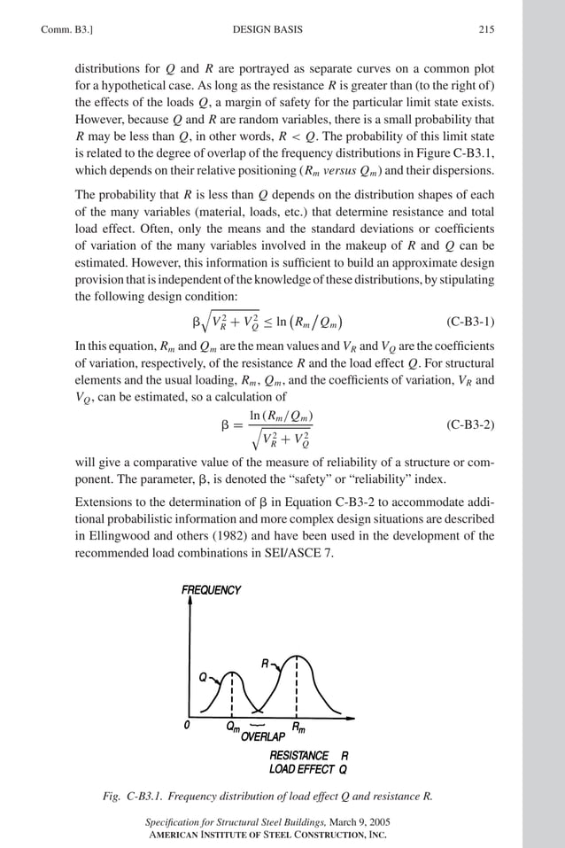 P1: GIG
GRBT055-COM-B AISC-Sample (LRFD) June 17, 2005 17:26 Char Count= 0
Comm. B3.] 215
DESIGN BASIS
distributions for Q and R are portrayed as separate curves on a common plot
for a hypothetical case. As long as the resistance R is greater than (to the right of)
the effects of the loads Q, a margin of safety for the particular limit state exists.
However, because Q and R are random variables, there is a small probability that
R may be less than Q, in other words, R  Q. The probability of this limit state
is related to the degree of overlap of the frequency distributions in Figure C-B3.1,
which depends on their relative positioning (Rm versus Qm) and their dispersions.
The probability that R is less than Q depends on the distribution shapes of each
of the many variables (material, loads, etc.) that determine resistance and total
load effect. Often, only the means and the standard deviations or coefficients
of variation of the many variables involved in the makeup of R and Q can be
estimated. However, this information is sufficient to build an approximate design
provisionthatisindependentoftheknowledgeofthesedistributions,bystipulating
the following design condition:


V 2
R + V 2
Q ≤ ln

Rm

Qm

(C-B3-1)
In this equation, Rm and Qm are the mean values and VR and VQ are the coefficients
of variation, respectively, of the resistance R and the load effect Q. For structural
elements and the usual loading, Rm, Qm, and the coefficients of variation, VR and
VQ, can be estimated, so a calculation of
 =
1n (Rm/Qm)

V 2
R + V 2
Q
(C-B3-2)
will give a comparative value of the measure of reliability of a structure or com-
ponent. The parameter, , is denoted the “safety” or “reliability” index.
Extensions to the determination of  in Equation C-B3-2 to accommodate addi-
tional probabilistic information and more complex design situations are described
in Ellingwood and others (1982) and have been used in the development of the
recommended load combinations in SEI/ASCE 7.
Fig. C-B3.1. Frequency distribution of load effect Q and resistance R.
Specification for Structural Steel Buildings, March 9, 2005
AMERICAN INSTITUTE OF STEEL CONSTRUCTION, INC.
 